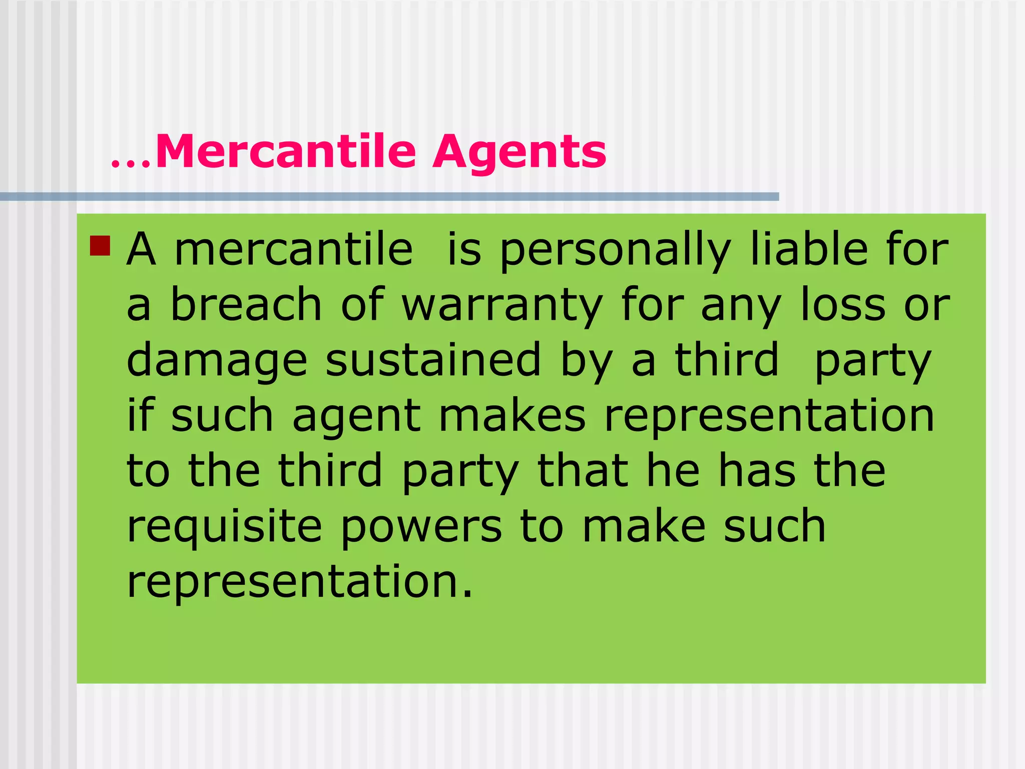 … Mercantile Agents A mercantile  is personally liable for a breach of warranty for any loss or damage sustained by a third  party if such agent makes representation to the third party that he has the requisite powers to make such representation. 