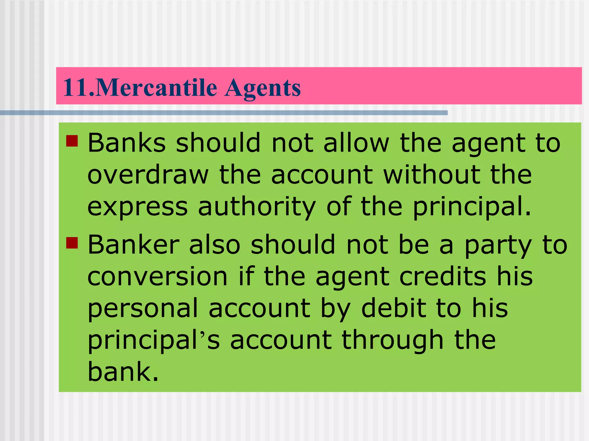11.Mercantile Agents Banks should not allow the agent to overdraw the account without the express authority of the principal. Banker also should not be a party to conversion if the agent credits his personal account by debit to his principal ’ s account through the bank. 
