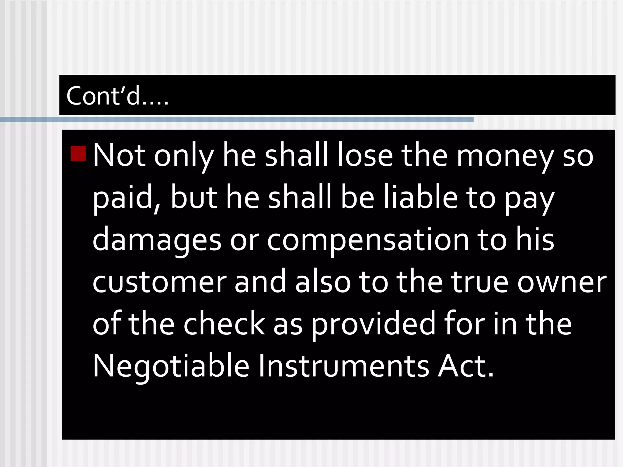 Cont’d…. Not only he shall lose the money so paid, but he shall be liable to pay damages or compensation to his customer and also to the true owner of the check as provided for in the Negotiable Instruments Act. 