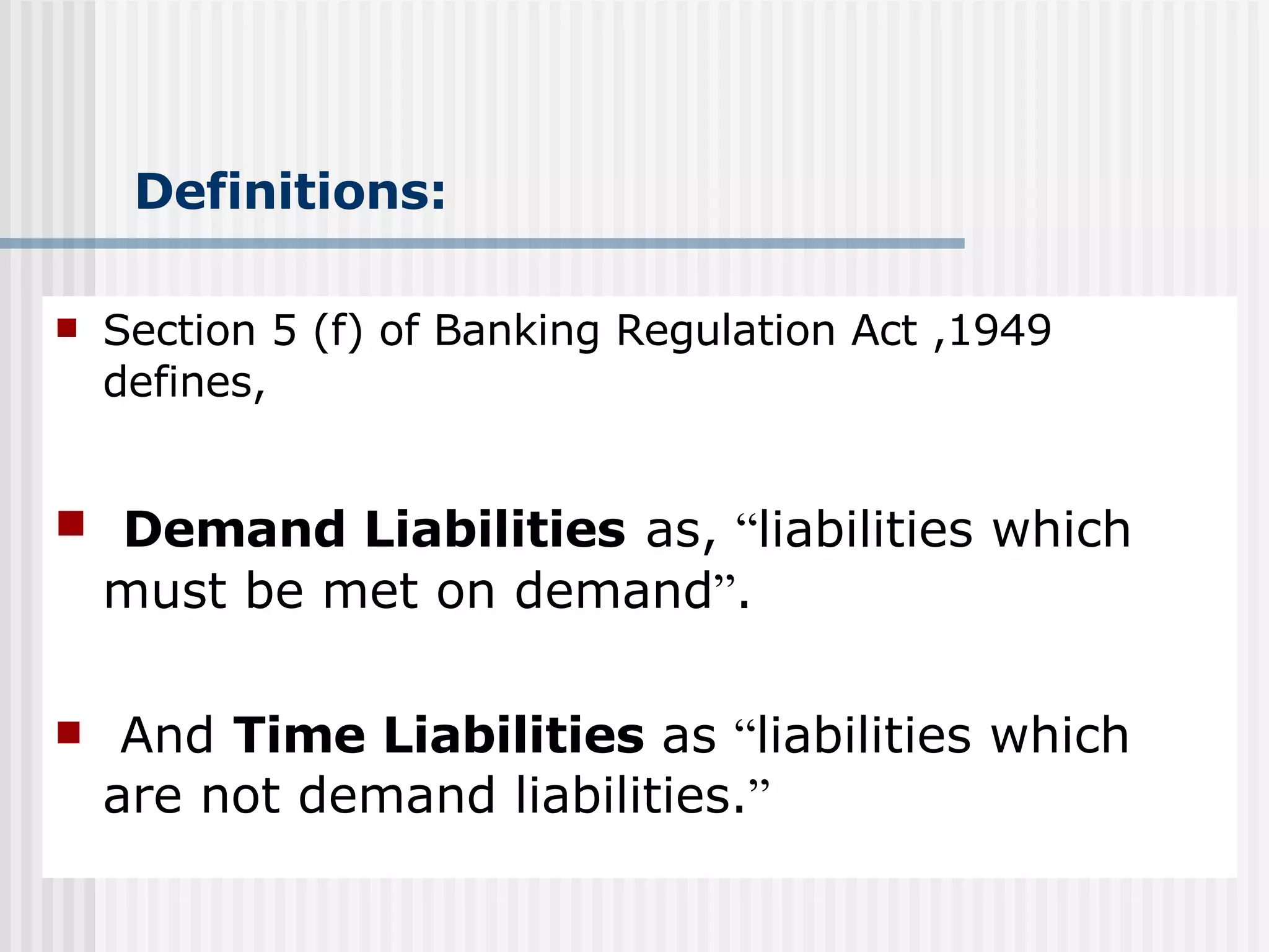 Definitions: Section 5 (f) of Banking Regulation Act ,1949 defines, Demand Liabilities   as,  “ liabilities which must be met on demand ” . And  Time Liabilities  as  “ liabilities which are not demand liabilities. ” 