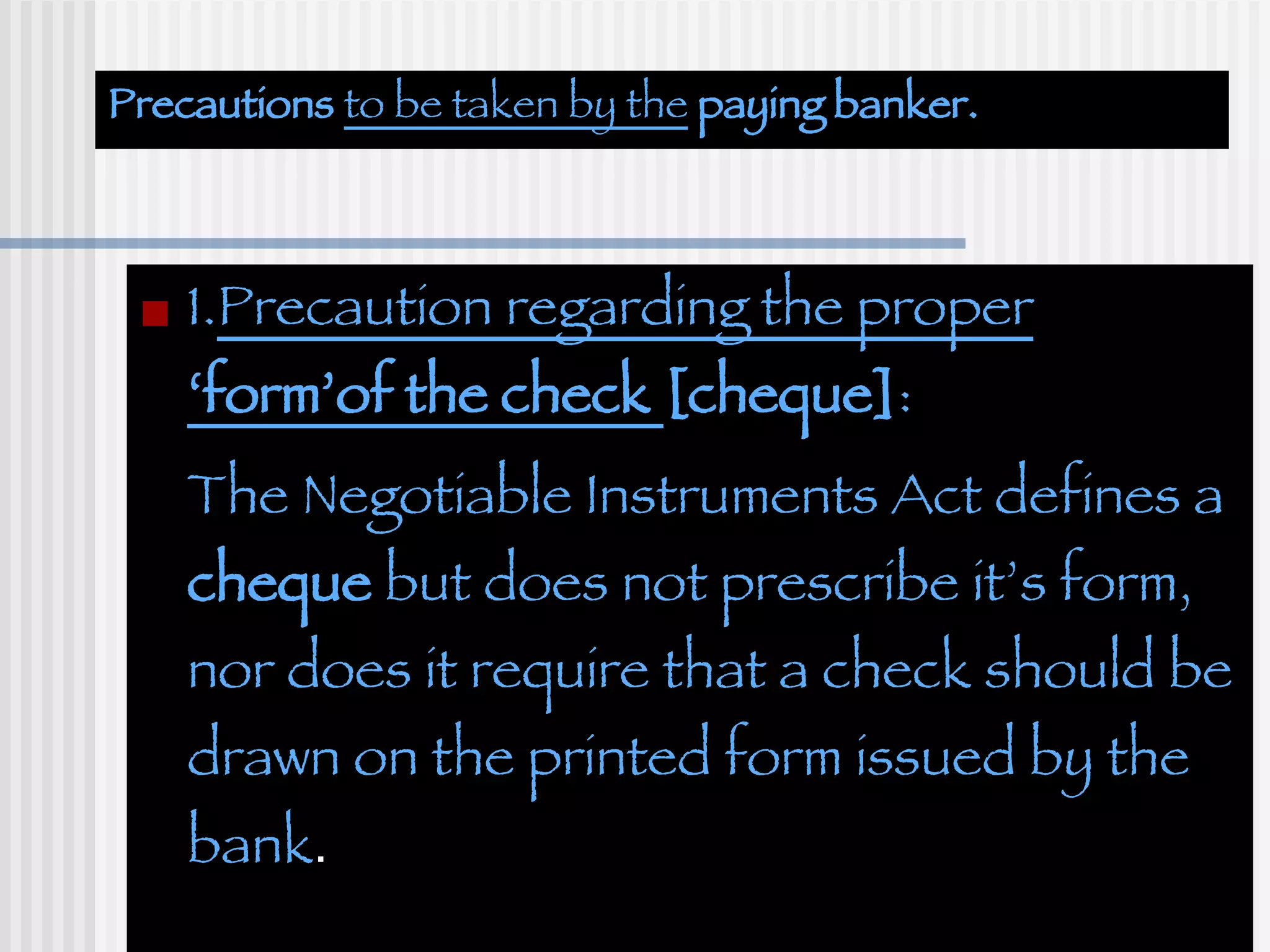 Precautions  to be taken by the  paying banker. 1. Precaution regarding the proper  ‘form’of the check  [cheque] : The Negotiable Instruments Act defines a  cheque  but does not prescribe it’s form, nor does it require that a check should be drawn on the printed form issued by the bank . 