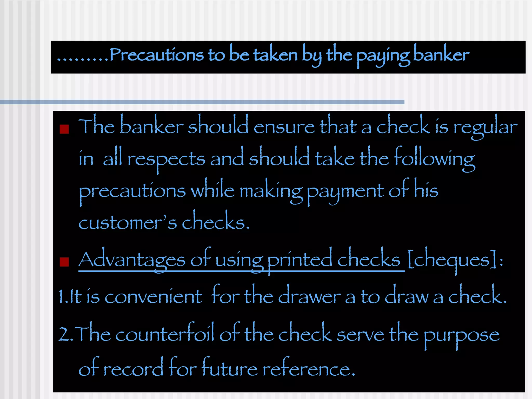 ……… Precautions to be taken by the paying banker The banker should ensure that a check is regular in  all respects and should take the following precautions while making payment of his customer’s checks. Advantages of using printed checks  [cheques]: 1.It is convenient  for the drawer a to draw a check. 2.The counterfoil of the check serve the purpose  of record for future reference . 
