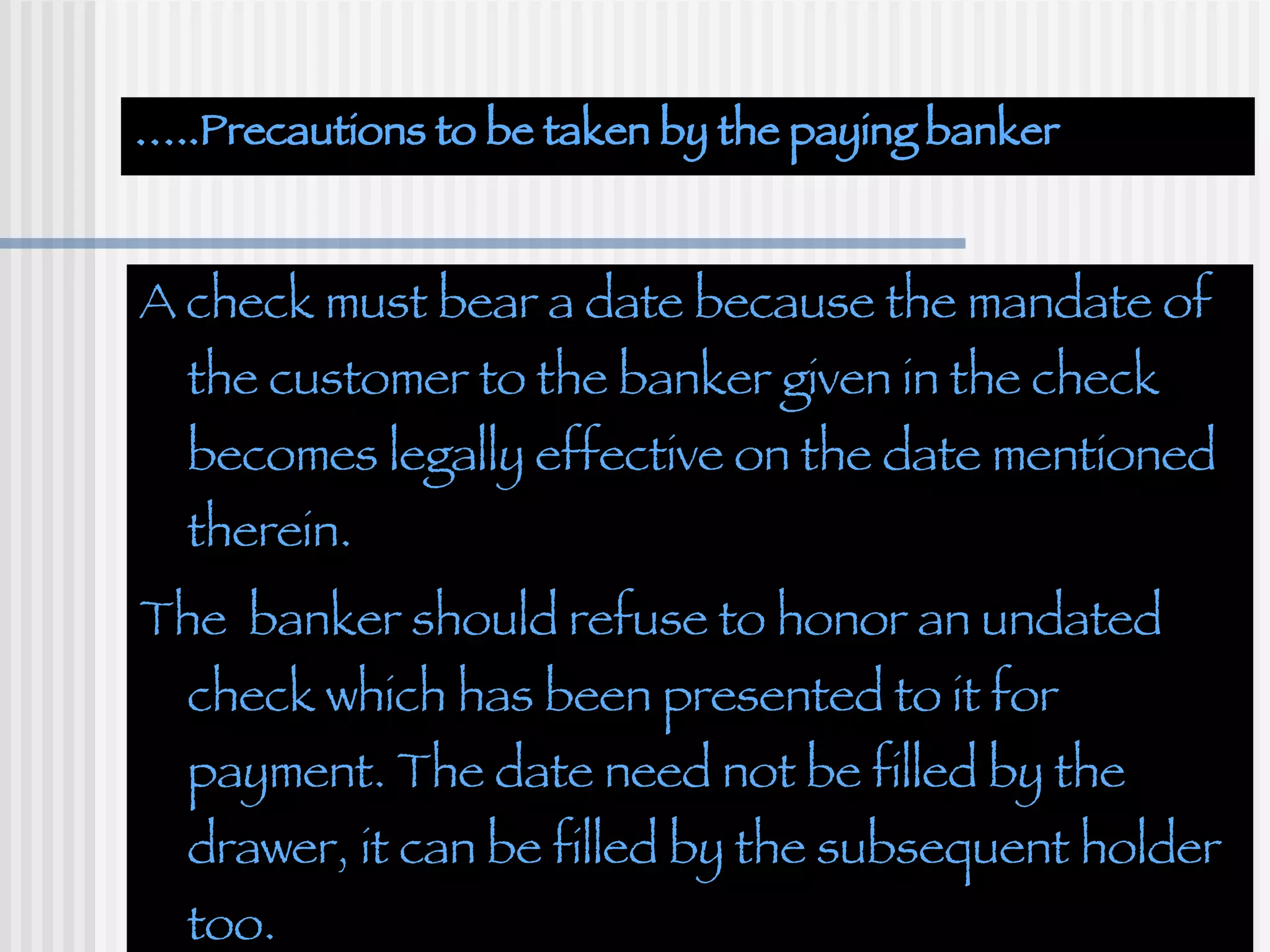 … ..Precautions to be taken by the paying banker A check must bear a date because the mandate of the customer to the banker given in the check becomes legally effective on the date mentioned therein. The  banker should refuse to honor an undated check which has been presented to it for payment. The date need not be filled by the drawer, it can be filled by the subsequent holder too. 