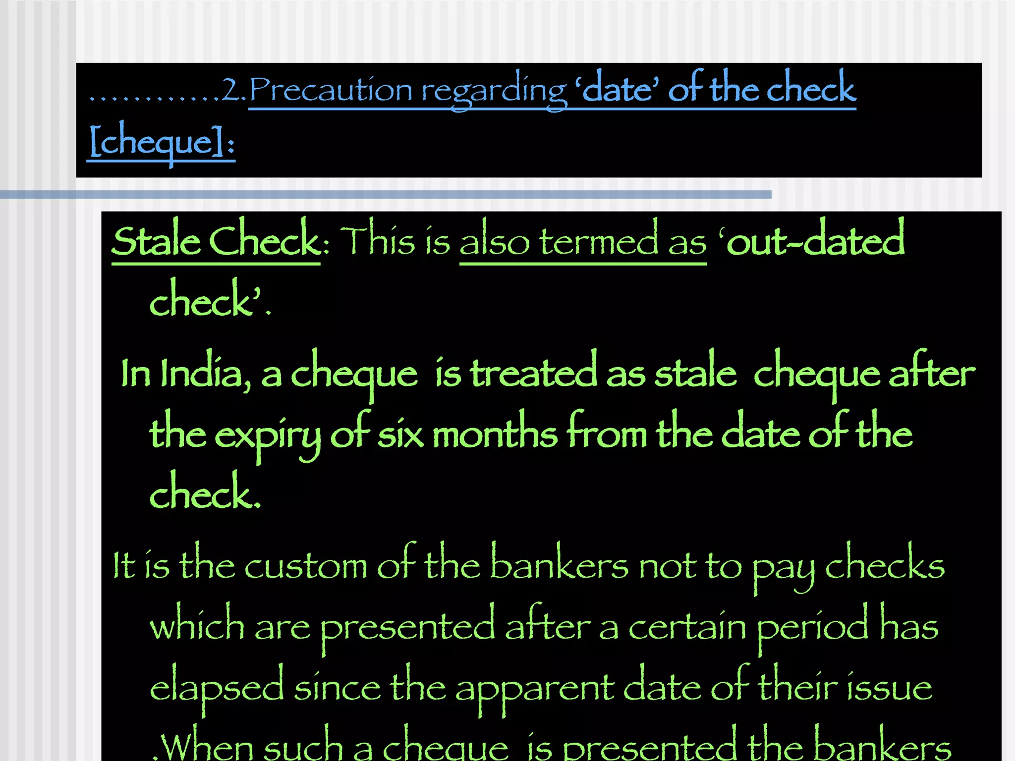 ………… 2. Precaution regarding  ‘date’ of the check [cheque]: Stale Check : This is  also termed as  ‘ out-dated check’ . In India, a cheque  is treated as stale  cheque after the expiry of six months from the date of the check. It is the custom of the bankers not to pay checks which are presented after a certain period has elapsed since the apparent date of their issue .When such a cheque  is presented the bankers return it with the answer  ‘out of date’. 