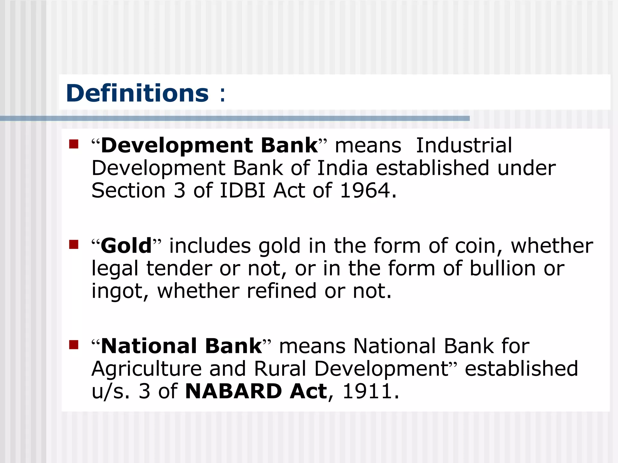 Definitions  : “ Development Bank ”  means  Industrial Development Bank of India established under Section 3 of IDBI Act of 1964. “ Gold ”  includes gold in the form of coin, whether legal tender or not, or in the form of bullion or ingot, whether refined or not. “ National Bank ”  means National Bank for Agriculture and Rural Development ”  established u/s. 3 of  NABARD Act , 1911. 