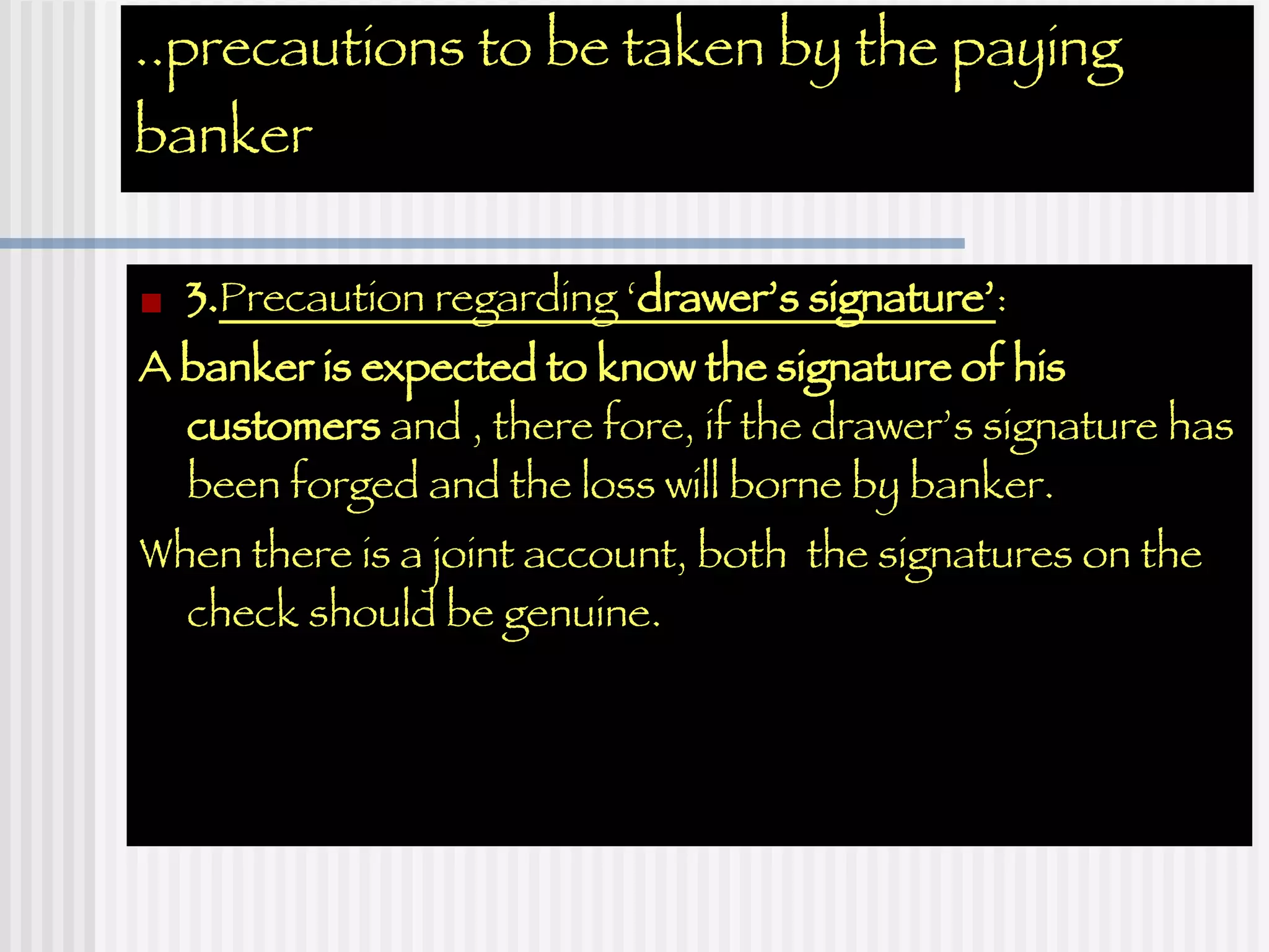 ..precautions to be taken by the paying banker 3. Precaution regarding ‘ drawer’s signature’ : A banker is expected to know the signature of his customers  and , there fore, if the drawer’s signature has been forged and the loss will borne by banker.  When there is a joint account, both  the signatures on the check should be genuine.  