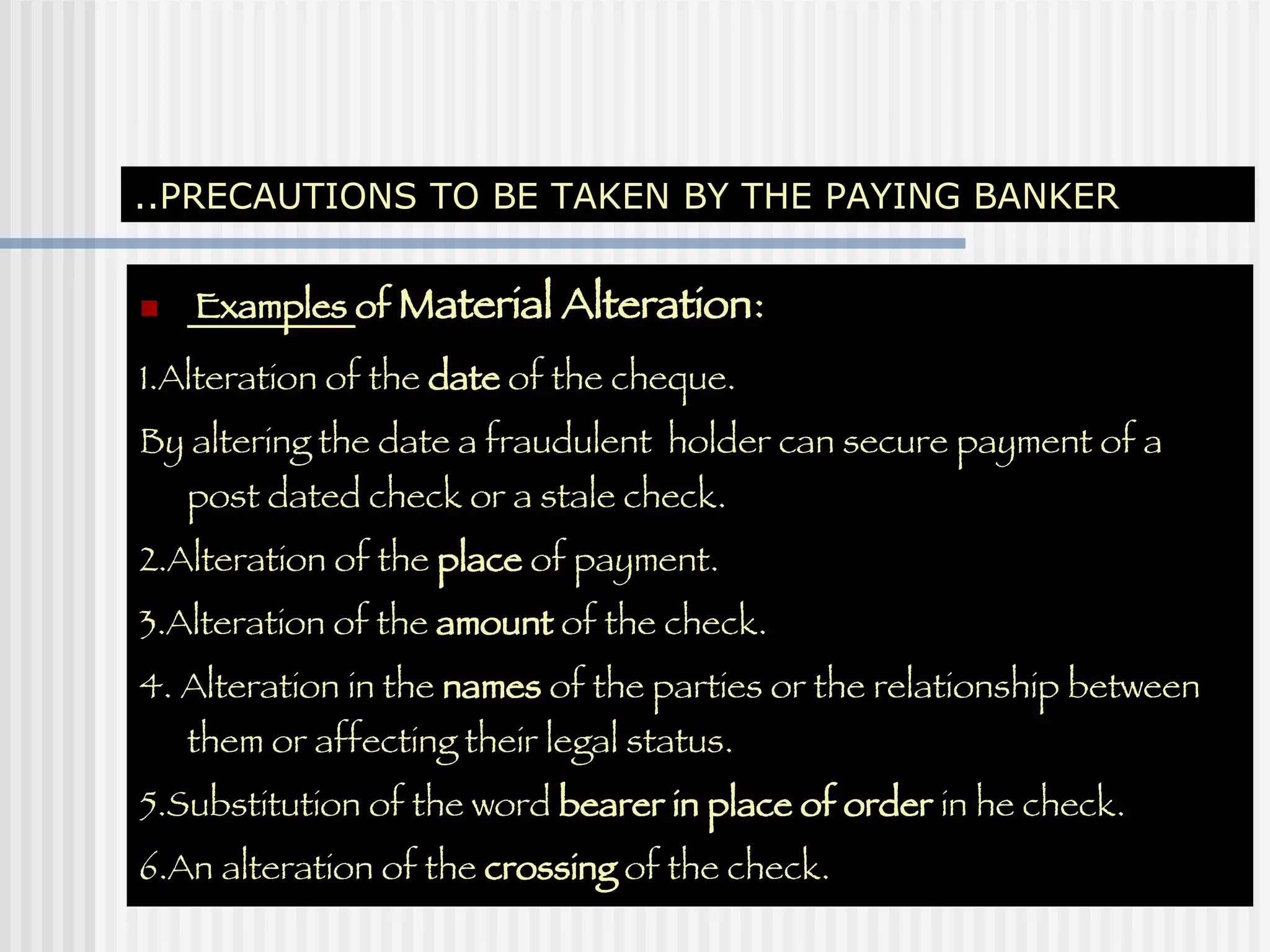..PRECAUTIONS TO BE TAKEN BY THE PAYING BANKER Examples  of  Material Alteration : 1.Alteration of the  date  of the cheque. By altering the date a fraudulent  holder can secure payment of a post dated check or a stale check. 2.Alteration of the  place  of payment. 3.Alteration of the  amount  of the check. 4. Alteration in the  names  of the parties or the relationship between them or affecting their legal status. 5.Substitution of the word  bearer   in place of order  in he check. 6.An alteration of the  crossing  of the check. 