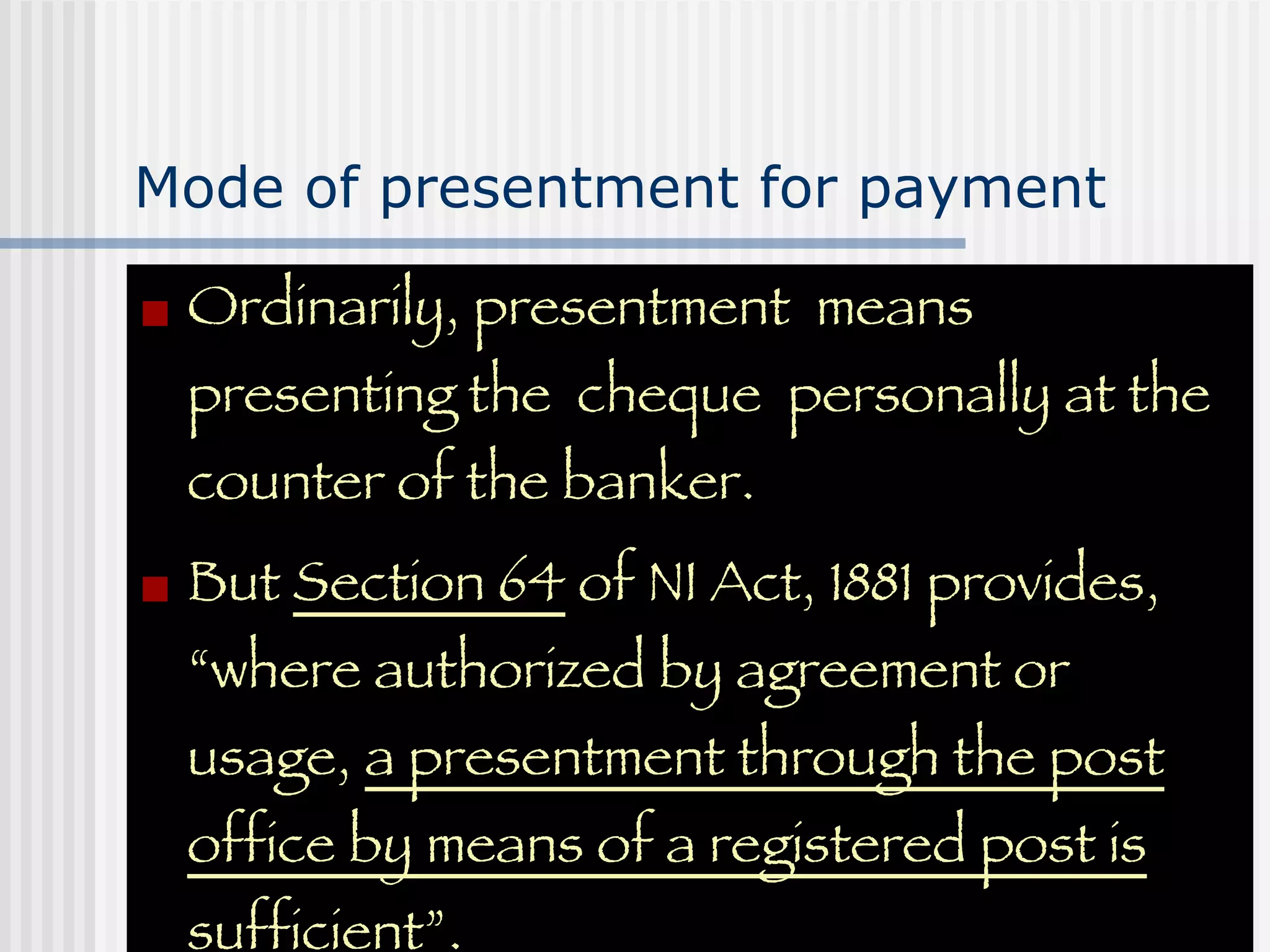 Mode of presentment for payment Ordinarily, presentment  means presenting the  cheque  personally at the counter of the banker. But  Section 64  of NI Act, 1881 provides, “where authorized by agreement or usage,  a presentment through the post office by means of a registered post is sufficient” . 