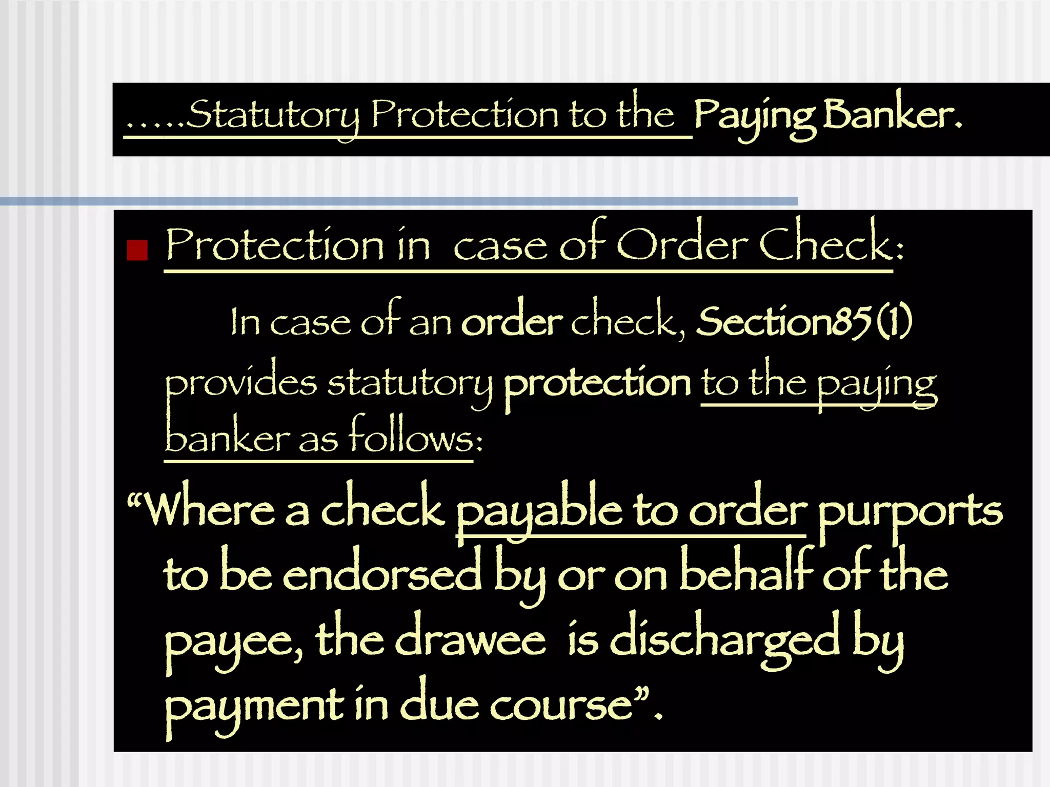 … ..Statutory Protection to the  Paying Banker. Protection in  case of Order Check : In case of an  order  check,  Section85(1)  provides statutory  protection   to the paying banker as follows :  “ Where a check  payable to order  purports to be endorsed by or on behalf of the payee, the drawee  is discharged by payment in due course”. 