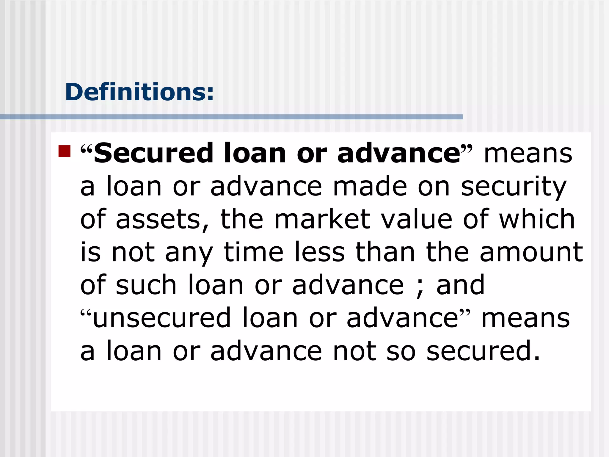 Definitions: “ Secured loan or advance ”  means  a loan or advance made on security of assets, the market value of which is not any time less than the amount of such loan or advance ; and  “ unsecured loan or advance ”  means  a loan or advance not so secured. 
