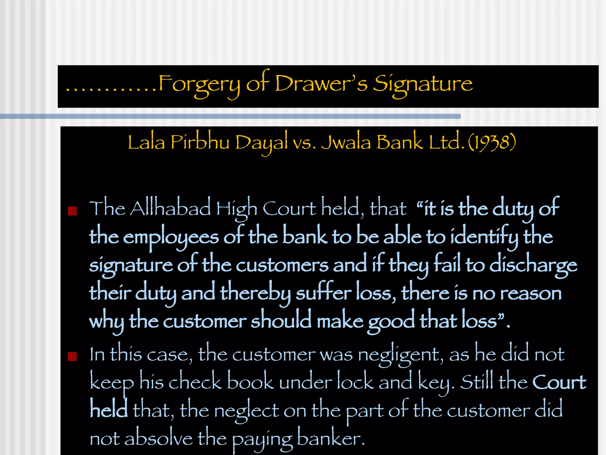 ………… Forgery of Drawer’s Signature Lala Pirbhu Dayal vs. Jwala Bank Ltd.(1938)  The Allhabad High Court held, that  “it is the duty of the employees of the bank to be able to identify the signature of the customers and if they fail to discharge their duty and thereby suffer loss, there is no reason why the customer should make good that loss”. In this case, the customer was negligent, as he did not keep his check book under lock and key. Still the  Court held  that, the neglect on the part of the customer did not absolve the paying banker. 