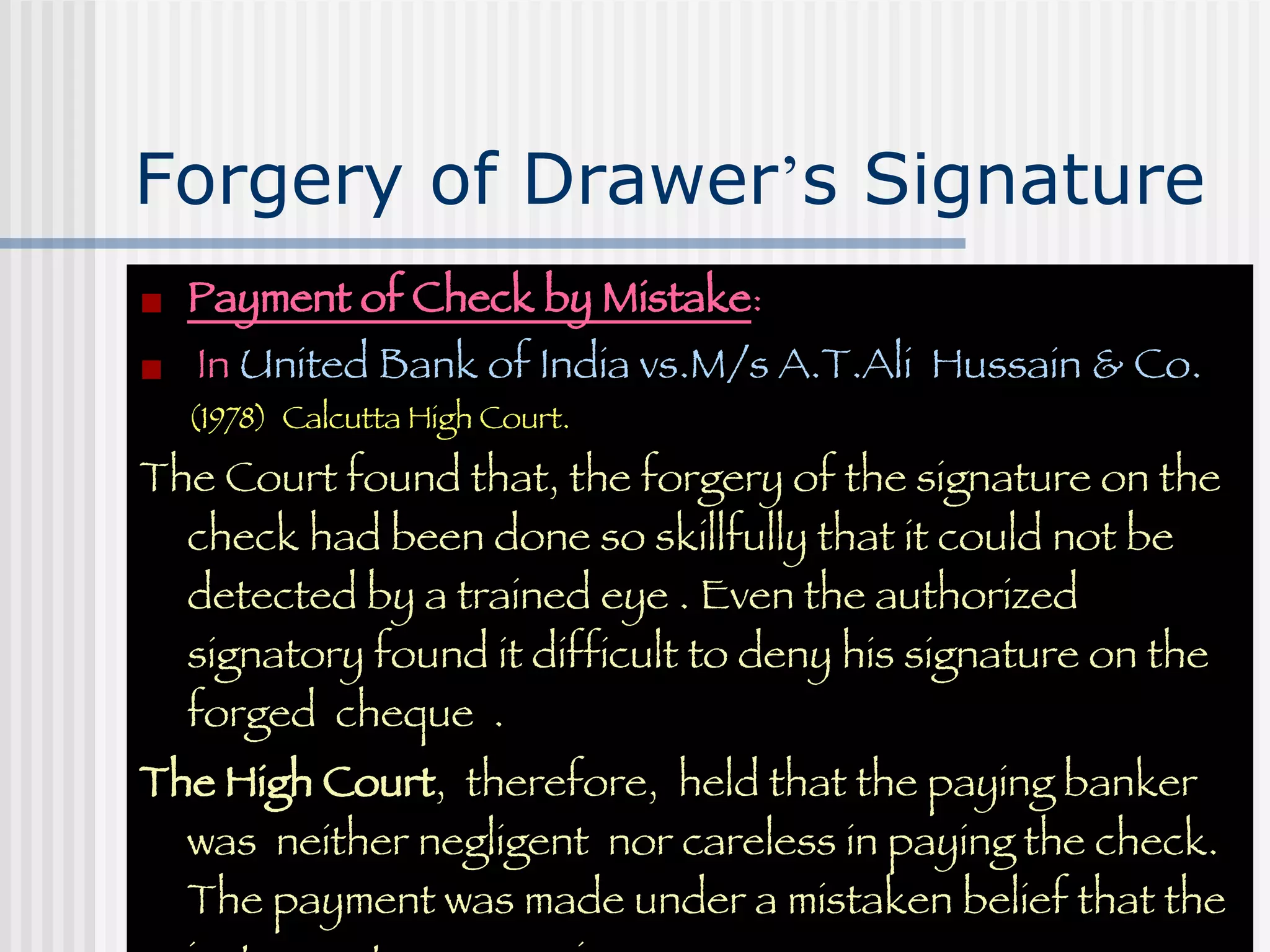 Forgery of Drawer ’ s Signature Payment of Check by Mistake :  In  United Bank of India vs.M/s A.T.Ali  Hussain & Co.  (1978)  Calcutta High Court. The Court found that, the forgery of the signature on the check had been done so skillfully that it could not be detected by a trained eye . Even the authorized signatory found it difficult to deny his signature on the forged  cheque  .  The High Court ,  therefore,  held that the paying banker  was  neither negligent  nor careless in paying the check. The payment was made under a mistaken belief that the instrument  was genuine. 
