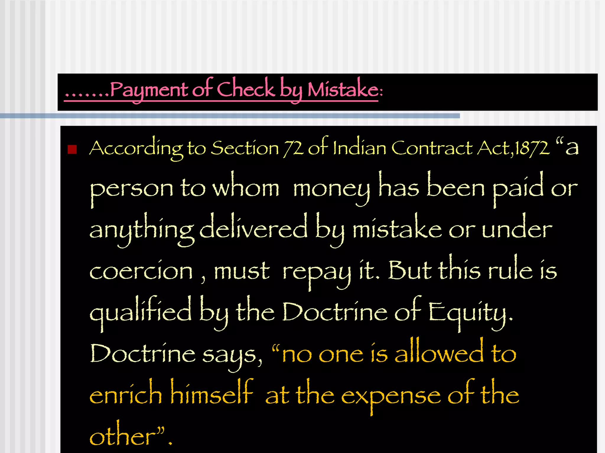 …… .Payment of Check by Mistake : According to Section 72 of Indian Contract Act,1872  “a person to whom  money has been paid or anything delivered by mistake or under coercion , must  repay it. But this rule is qualified by the Doctrine of Equity.  Doctrine says,  “no one is allowed to enrich himself  at the expense of the other”. 