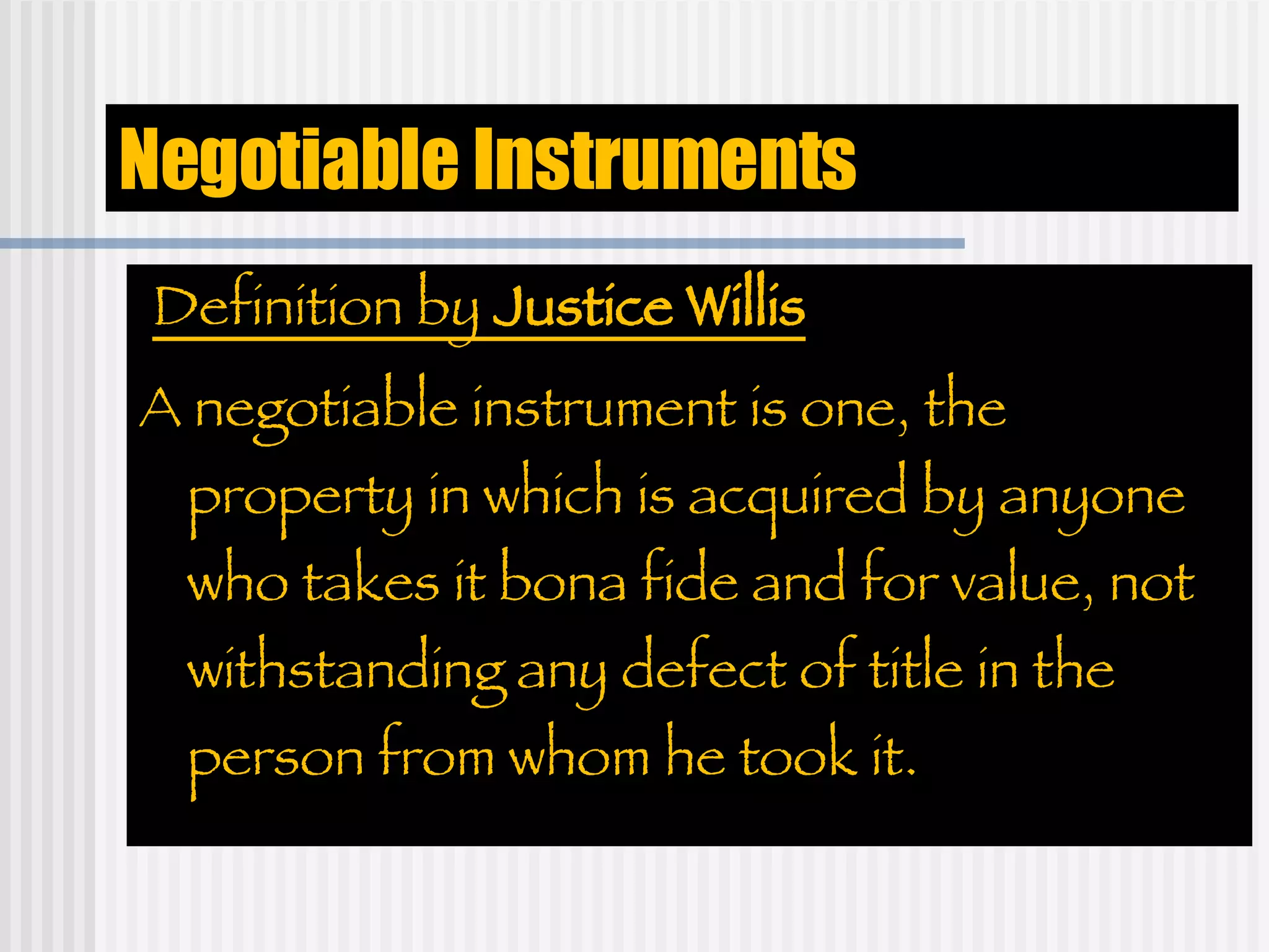 Negotiable Instruments Definition by  Justice Willis A negotiable instrument is one, the property in which is acquired by anyone who takes it bona fide and for value, not withstanding any defect of title in the person from whom he took it. 
