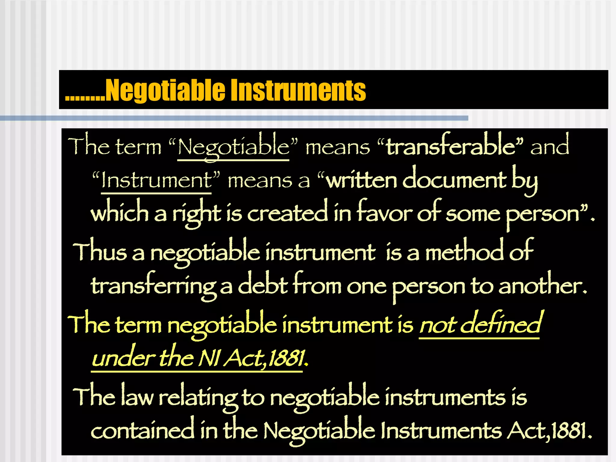 …… ..Negotiable Instruments The term “ Negotiable ” means “ transferable”  and “ Instrument ” means a “ written document by which a right is created in favor of some person”. Thus a negotiable instrument  is a method of transferring a debt from one person to another. The term negotiable instrument is  not defined under the NI Act,1881 .  The law relating to negotiable instruments is contained in the Negotiable Instruments Act,1881. 