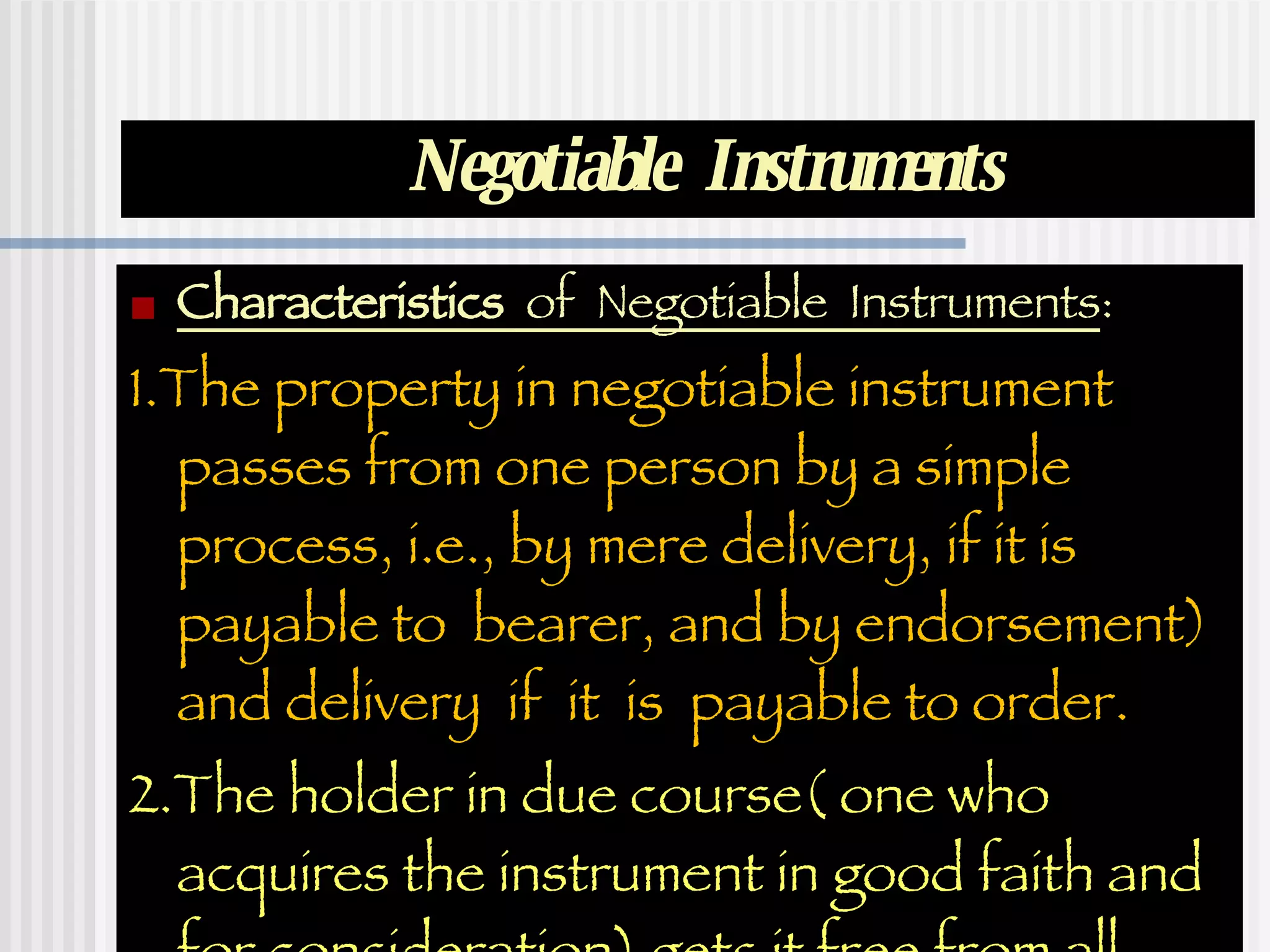 Negotiable  Instruments Characteristics  of  Negotiable  Instruments : 1.The property in negotiable instrument passes from one person by a simple process, i.e., by mere delivery, if it is payable to  bearer, and by endorsement)  and delivery  if  it  is  payable to order. 2.The holder in due course( one who acquires the instrument in good faith and for consideration) gets it free from all defects .  