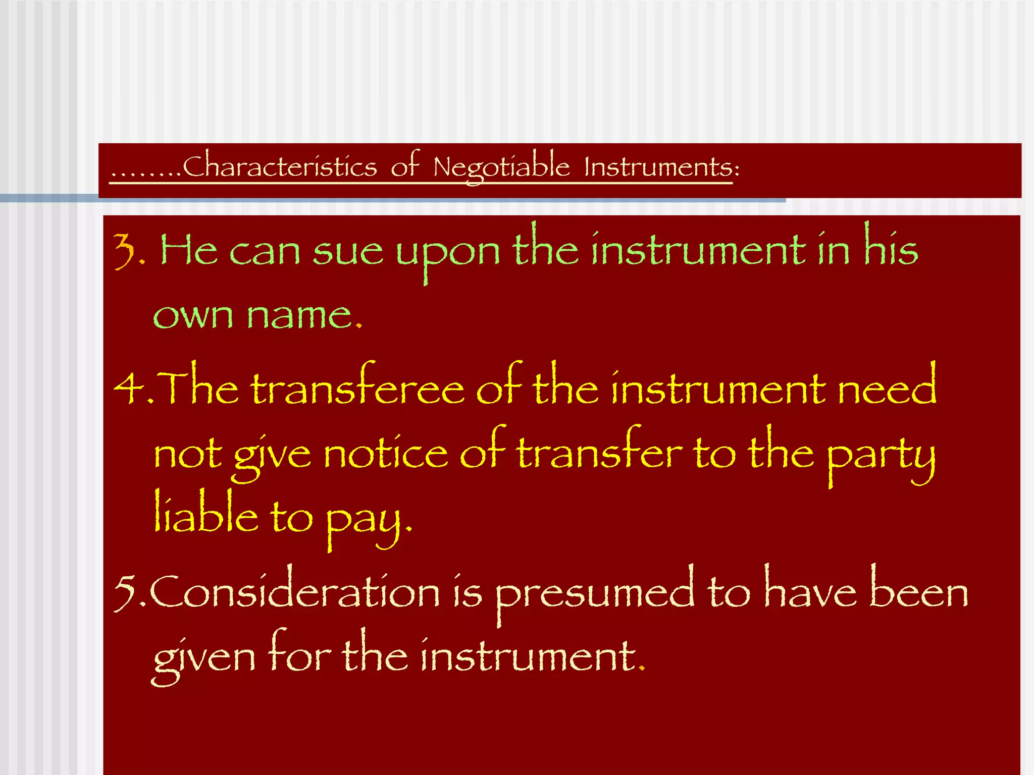 …… ..Characteristics  of  Negotiable  Instruments : 3.  He can sue upon the instrument in his own name . 4.The transferee of the instrument need not give notice of transfer to the party liable to pay. 5.Consideration is presumed to have been given for the instrument . 
