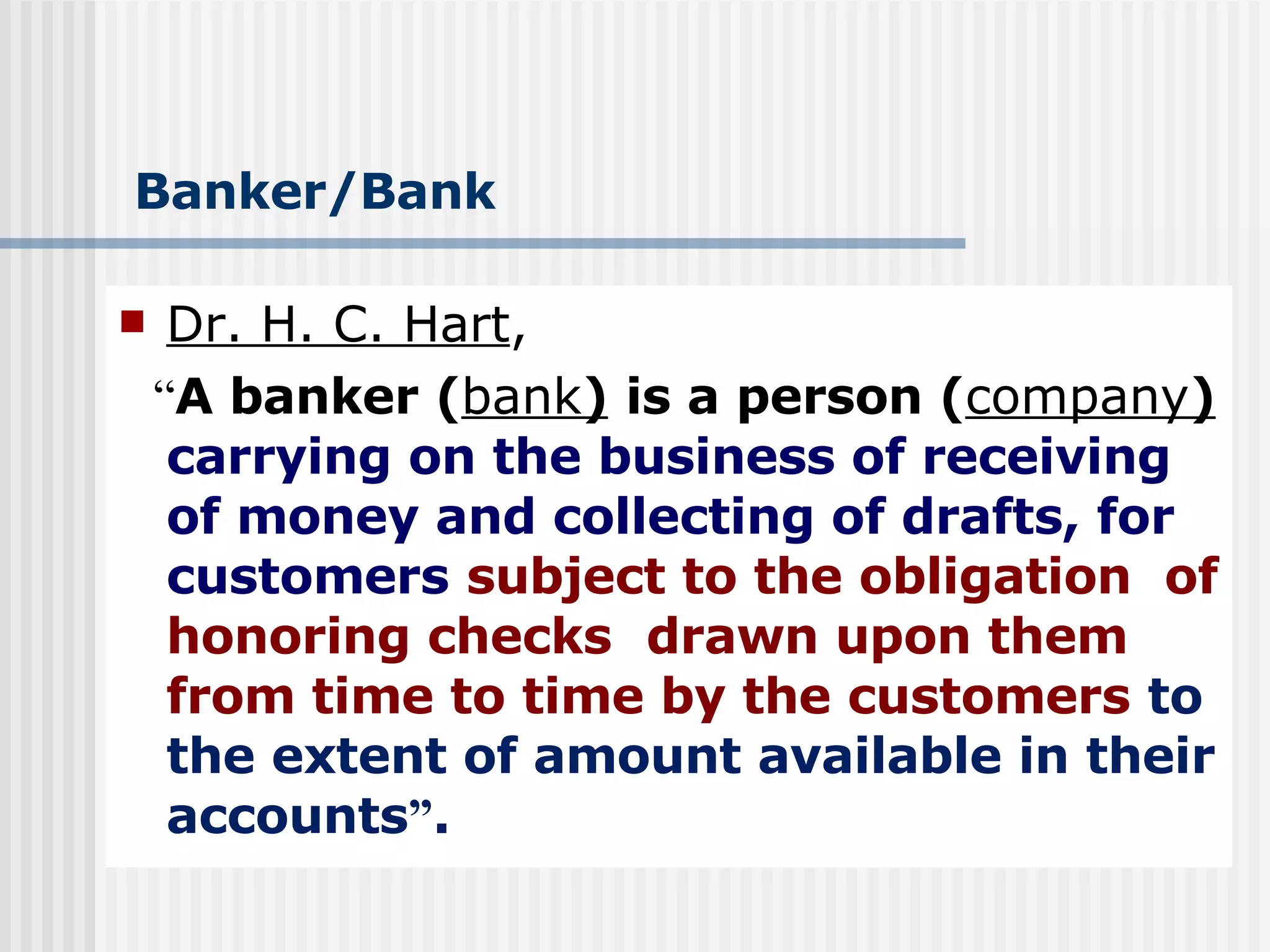 Banker/Bank Dr. H. C. Hart , “ A banker ( bank )   is a person ( company )   carrying on the business of receiving of money and collecting of drafts, for customers   subject to the obligation  of honoring checks   drawn upon them from time to time by the customers   to the extent of amount available in their accounts ” . 