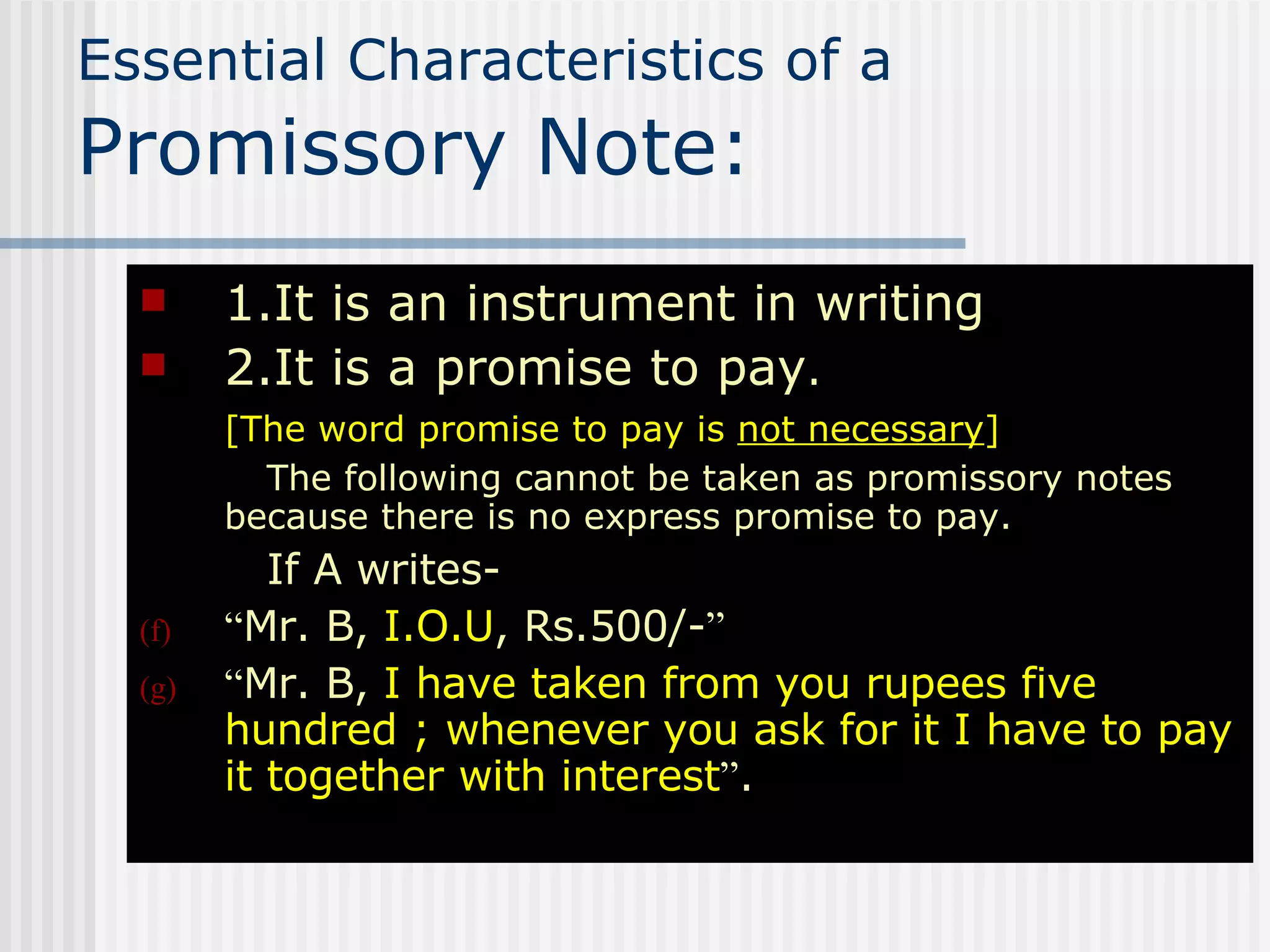 Essential Characteristics of a  Promissory Note: 1.It is an instrument in writing 2.It is a promise to pay . [The word promise to pay is  not necessary ] The following cannot be taken as promissory notes because there is no express promise to pay. If A writes- “ Mr. B,  I.O.U , Rs.500/- ” “ Mr. B,  I have taken from you rupees five hundred ; whenever you ask for it I have to pay it together with interest ” . 