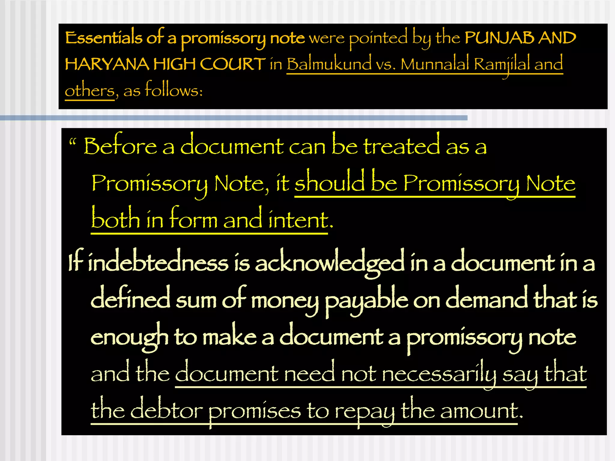 Essentials of a promissory note  were pointed by the  PUNJAB AND HARYANA HIGH COURT  in  Balmukund vs. Munnalal Ramjilal and others , as follows: “  Before a document can be treated as a Promissory Note, it  should be Promissory Note both in form and intent . If indebtedness is acknowledged in a document in a defined sum of money payable on demand that is enough to make a document a promissory note  and the  document need not necessarily say that the debtor promises to repay the amount .  