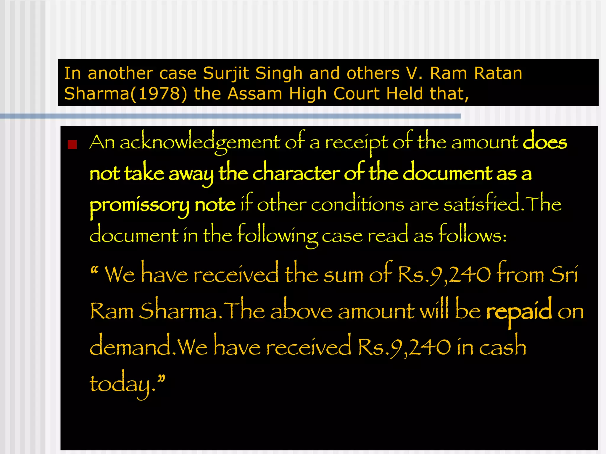 In another case Surjit Singh and others V. Ram Ratan Sharma(1978) the Assam High Court Held that, An acknowledgement of a receipt of the amount  does not take away the character of the document as a promissory note  if other conditions are satisfied.The document in the following case read as follows: “   We have received the sum of Rs.9,240 from Sri Ram Sharma.The above amount will be  repaid  on demand.We have received Rs.9,240 in cash today. ” 