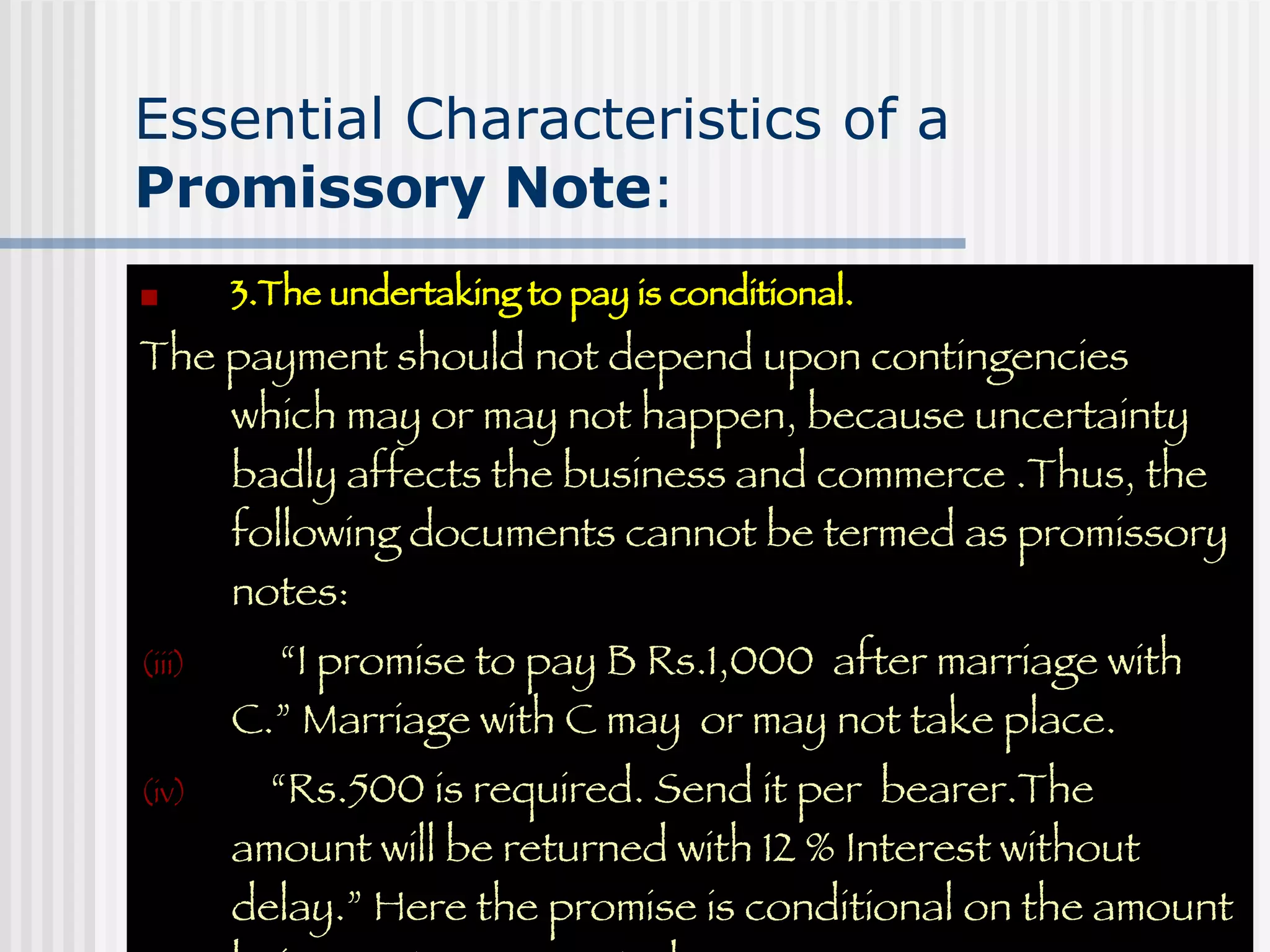 Essential Characteristics of a  Promissory Note : 3.The undertaking to pay is conditional. The payment should not depend upon contingencies which may or may not happen, because uncertainty badly affects the business and commerce .Thus, the following documents cannot be termed as promissory notes: “ I promise to pay B Rs.1,000  after marriage with C.” Marriage with C may  or may not take place. “ Rs.500 is required. Send it per  bearer.The amount will be returned with 12 % Interest without delay.” Here the promise is conditional on the amount being sent as requested. 