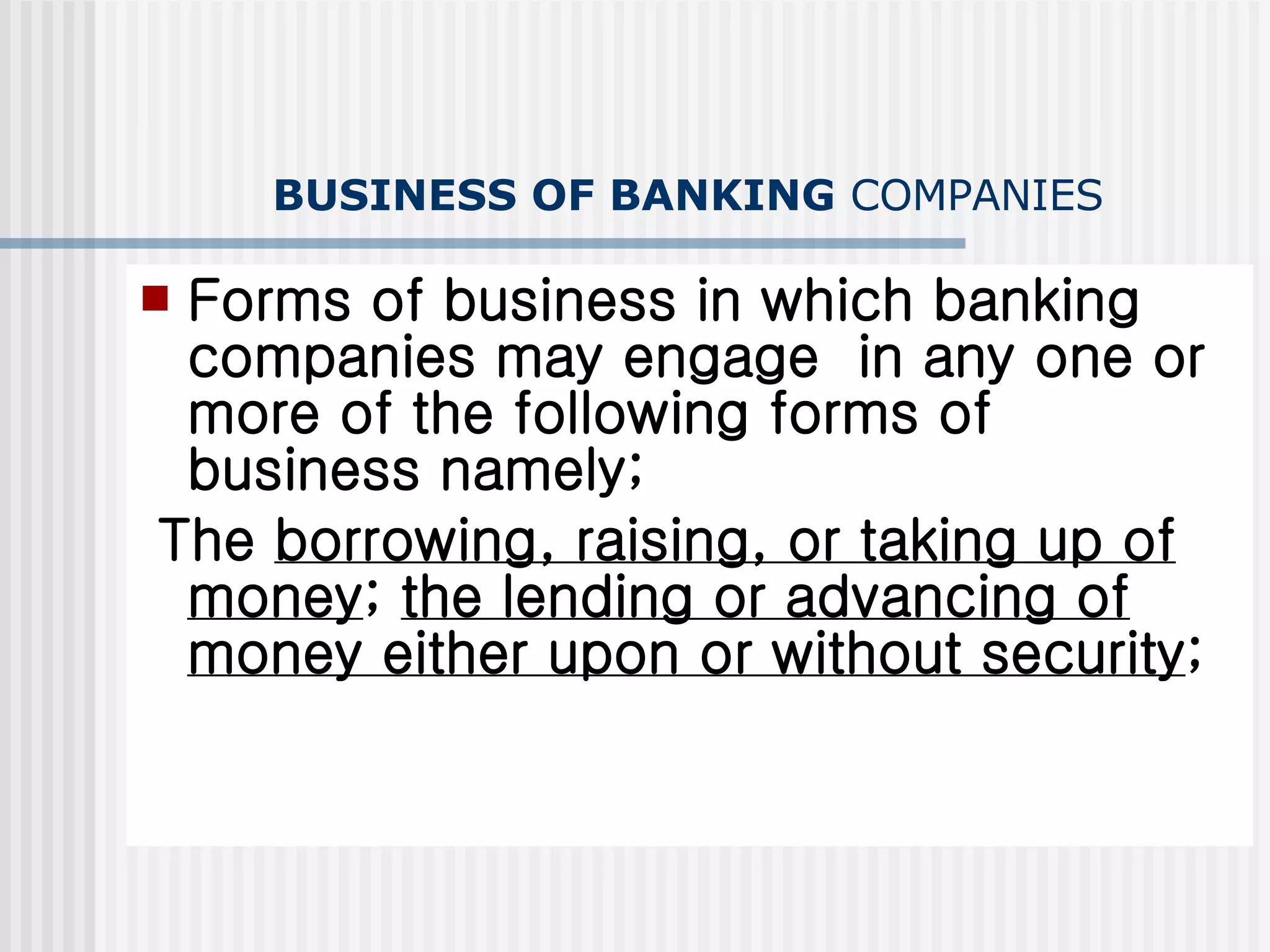 BUSINESS OF BANKING  COMPANIES Forms of business in which banking companies may engage  in any one or more of the following forms of business namely; The  borrowing, raising, or taking up of money ;  the lending or advancing of money either upon or without security ; 