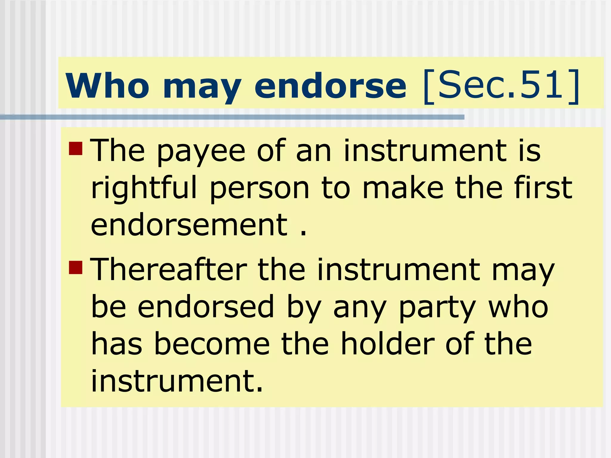 Who may endorse  [Sec.51] The payee of an instrument is rightful person to make the first endorsement . Thereafter the instrument may be endorsed by any party who has become the holder of the instrument. 