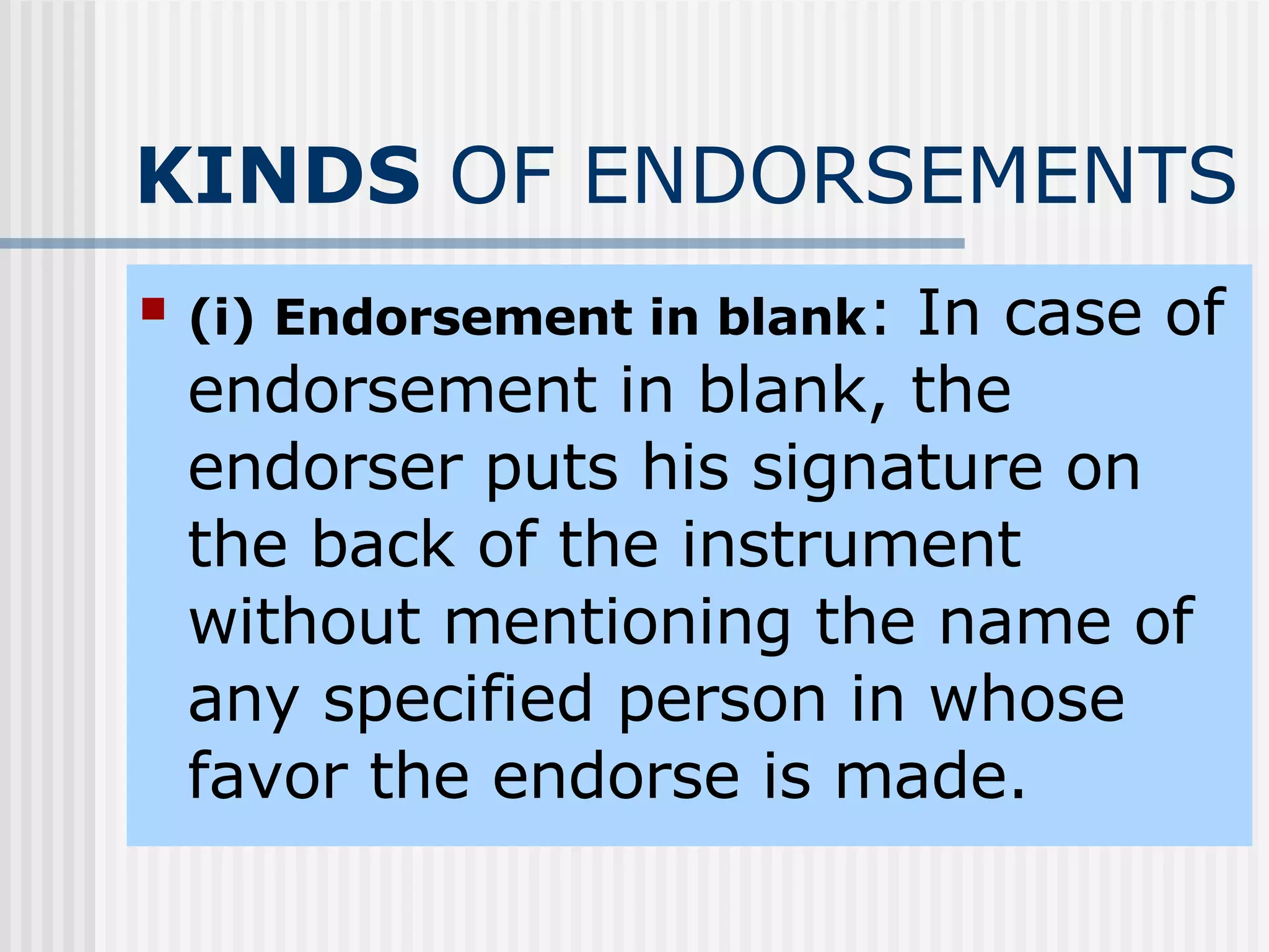 KINDS  OF ENDORSEMENTS (i)   Endorsement in blank : In case of endorsement in blank, the endorser puts his signature on the back of the instrument without mentioning the name of any specified person in whose favor the endorse is made. 