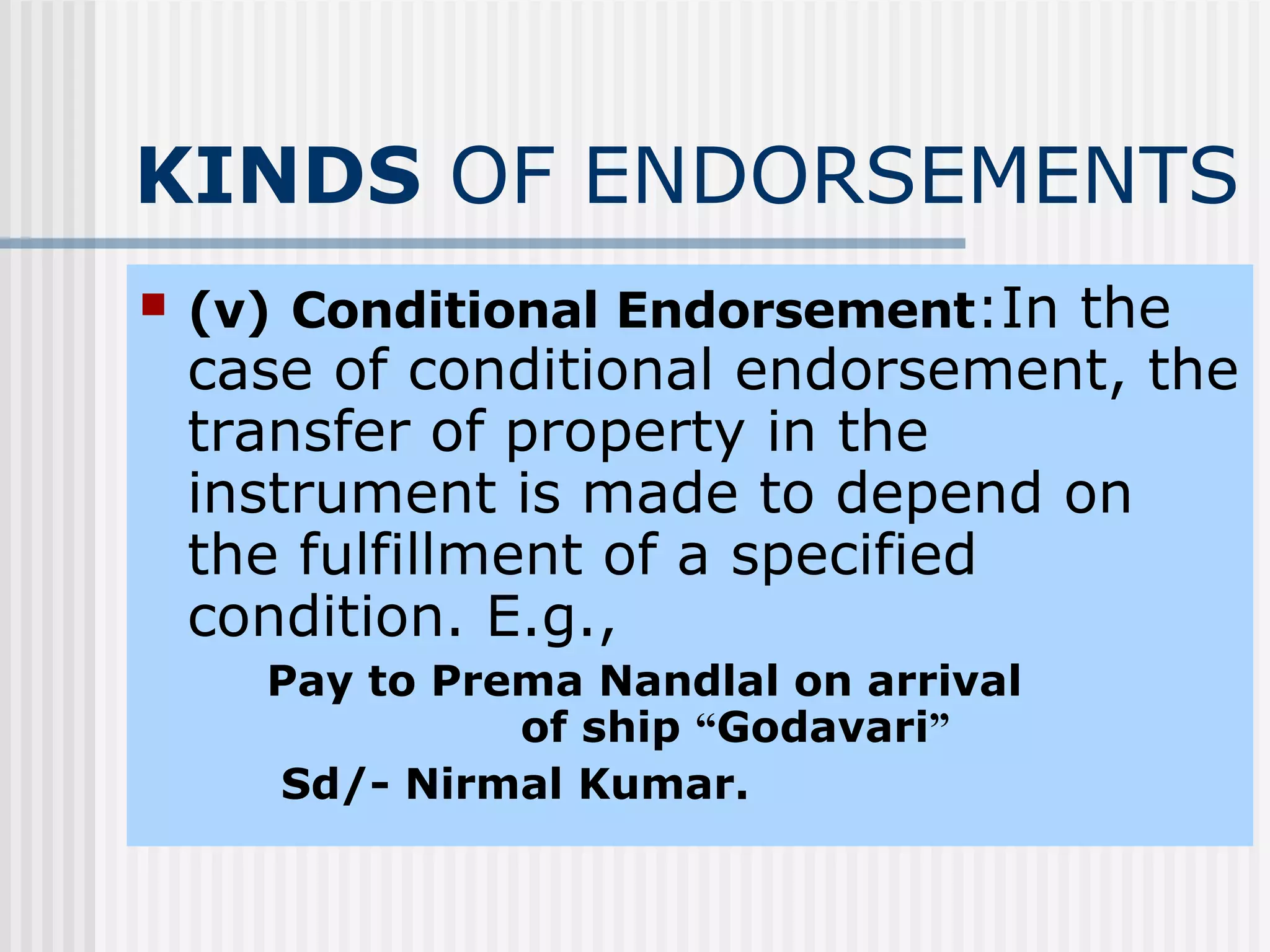 KINDS  OF ENDORSEMENTS (v)   Conditional Endorsement :In the case of conditional endorsement, the transfer of property in the instrument is made to depend on the fulfillment of a specified condition. E.g.,  Pay to Prema Nandlal on arrival  of ship  “ Godavari ”   Sd/- Nirmal Kumar. 