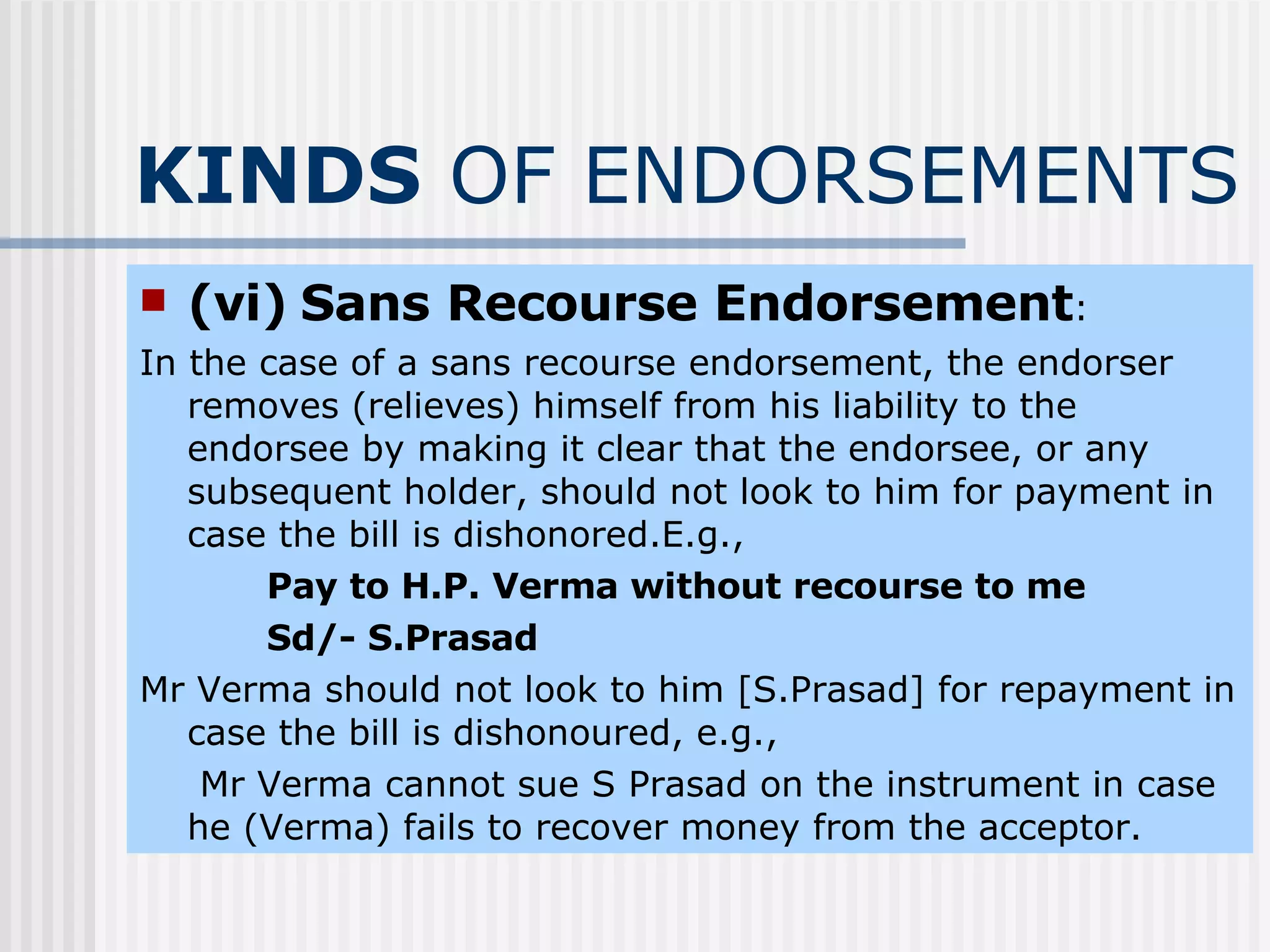 KINDS  OF ENDORSEMENTS (vi)   Sans Recourse Endorsement : In the case of a sans recourse endorsement, the endorser removes (relieves) himself from his liability to the endorsee by making it clear that the endorsee, or any subsequent holder, should not look to him for payment in case the bill is dishonored.E.g., Pay to H.P. Verma without recourse to me Sd/- S.Prasad  Mr Verma should not look to him [S.Prasad] for repayment in case the bill is dishonoured, e.g.,   Mr Verma cannot sue S Prasad on the instrument in case he (Verma) fails to recover money from the acceptor. 