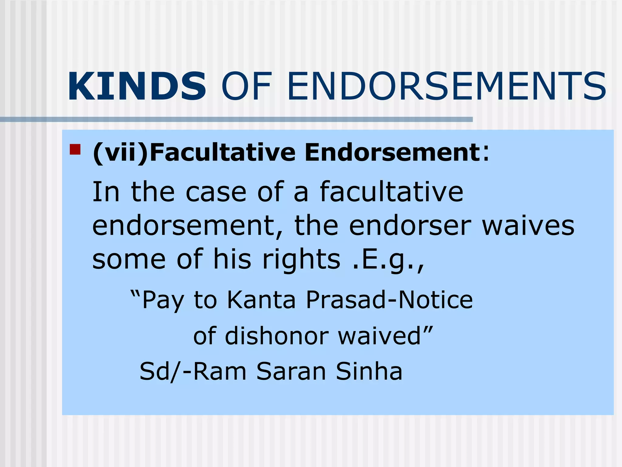 KINDS  OF ENDORSEMENTS (vii)Facultative Endorsement : In the case of a facultative endorsement, the endorser waives some of his rights .E.g., “ Pay to Kanta Prasad-Notice  of dishonor waived”   Sd/-Ram Saran Sinha 