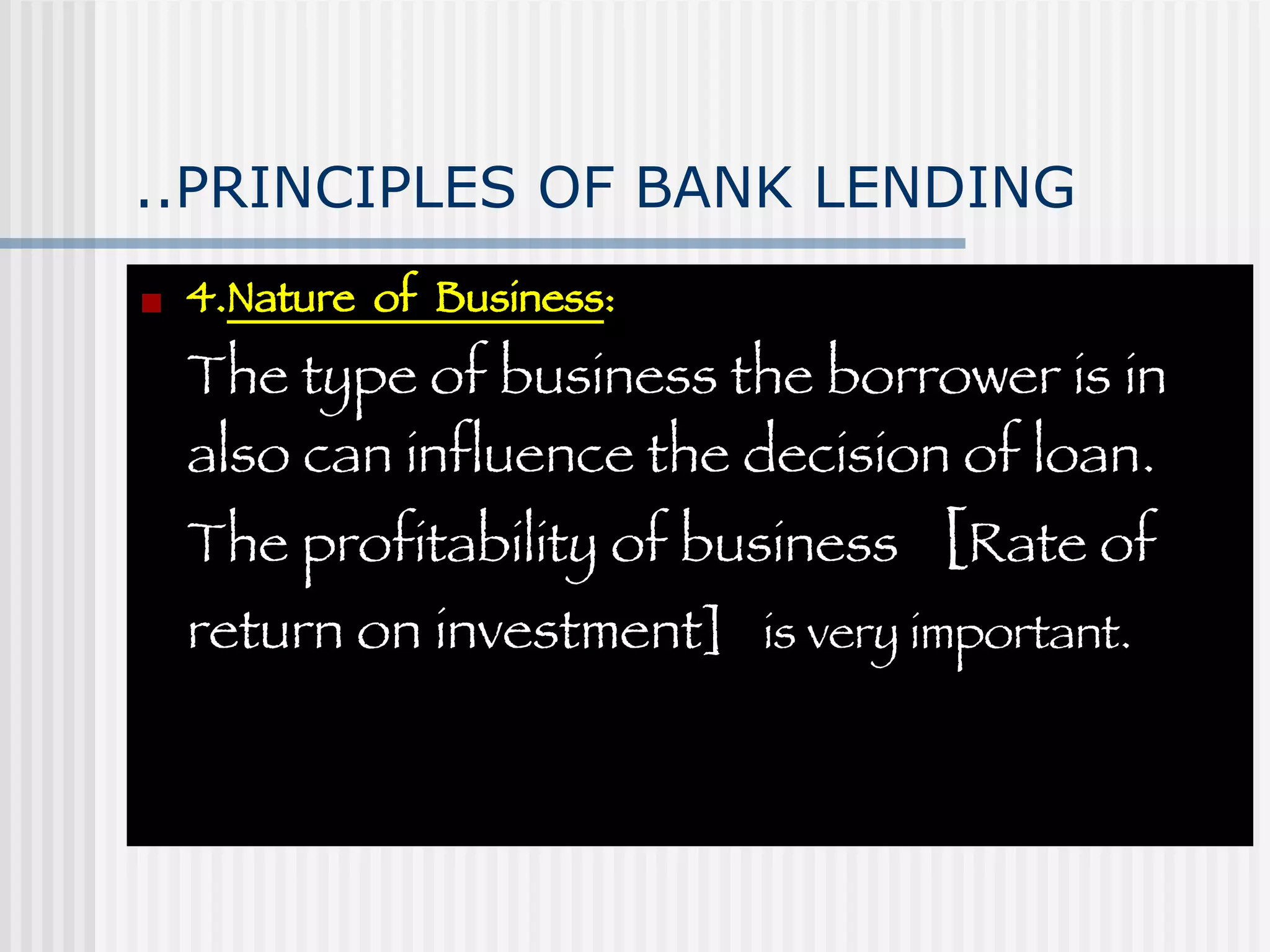 ..PRINCIPLES OF BANK LENDING 4. Nature  of  Business :  The type of business the borrower is in also can influence the decision of loan. The profitability of business  [ Rate of return on investment]  is very important. 