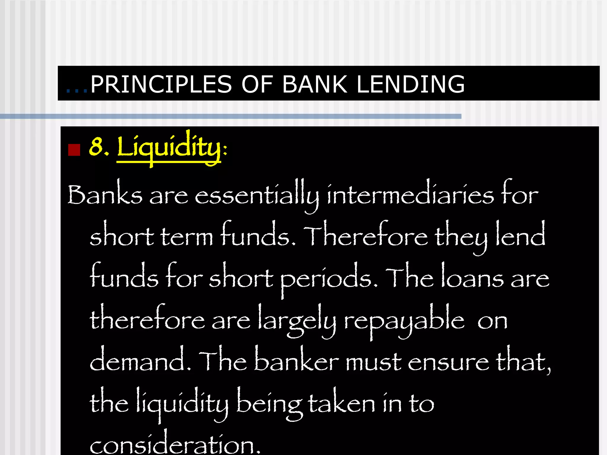 ... PRINCIPLES OF BANK LENDING 8.  Liquidity :  Banks are essentially intermediaries for short term funds. Therefore they lend funds for short periods. The loans are therefore are largely repayable  on demand. The banker must ensure that, the liquidity being taken in to consideration. 