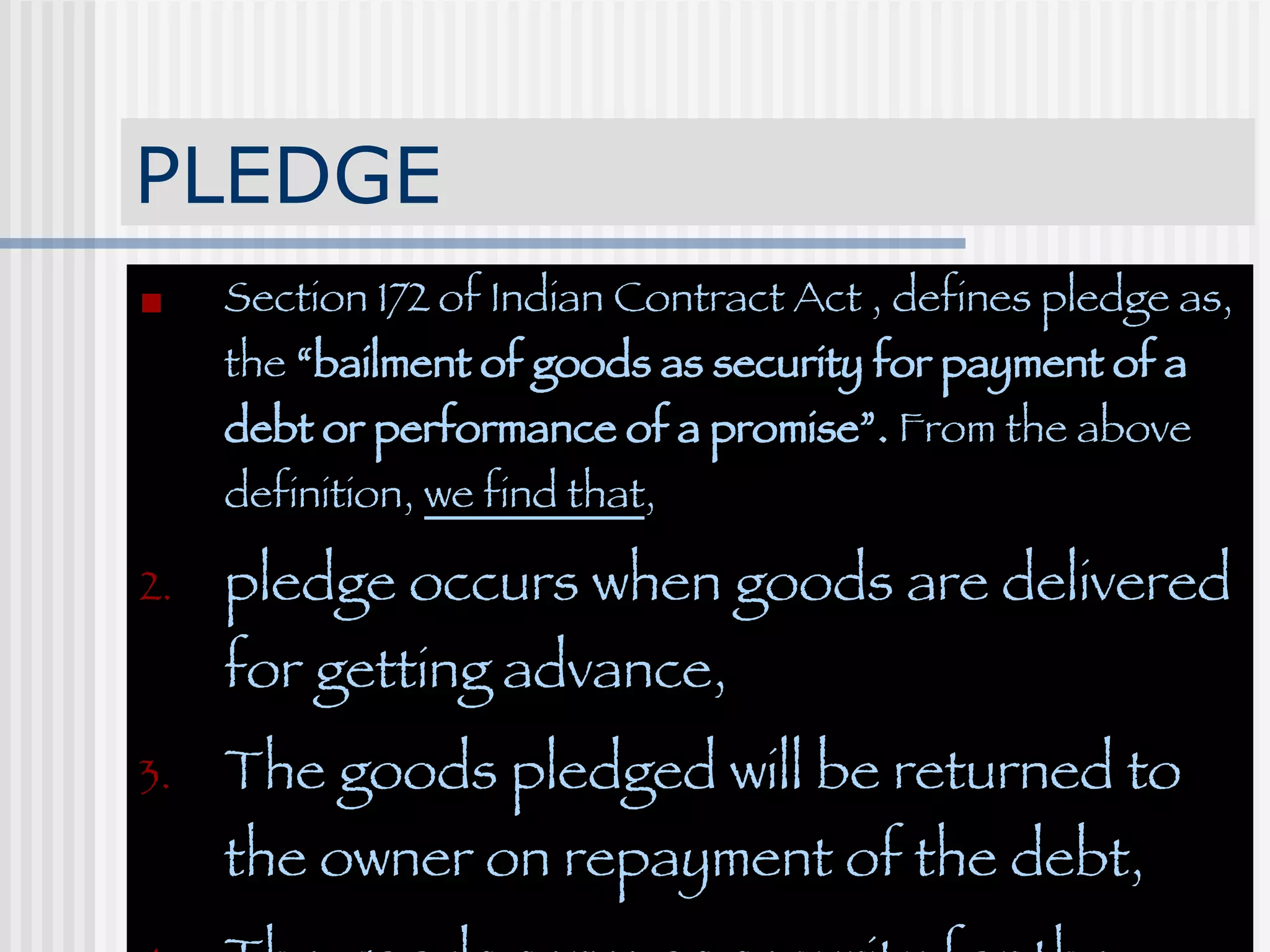 PLEDGE Section 172 of Indian Contract Act , defines pledge as, the  “bailment of goods as security for payment of a debt or performance of a promise”.  From the above definition,  we find that , pledge occurs when goods are delivered for getting advance, The goods pledged will be returned to the owner on repayment of the debt, The goods serve as security for the debt. 