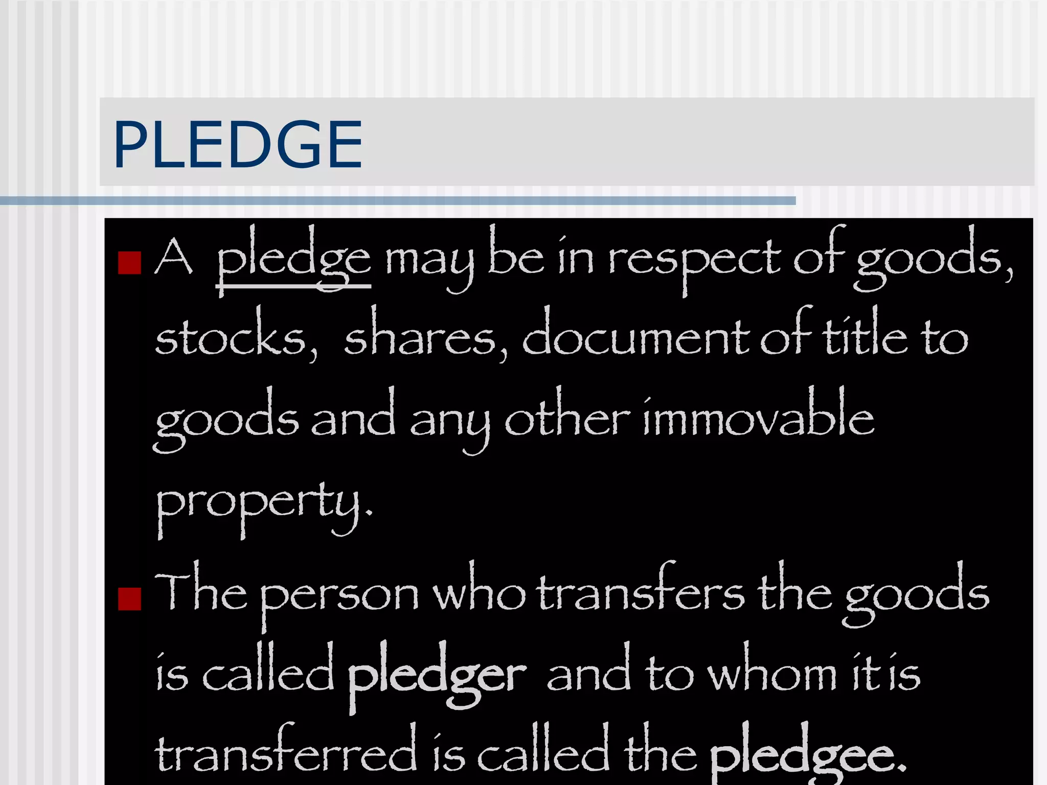 PLEDGE A  pledge  may be in respect of goods, stocks,  shares, document of title to goods and any other immovable property.  The person who transfers the goods is called  pledger   and to whom it is transferred is called the  pledgee. 