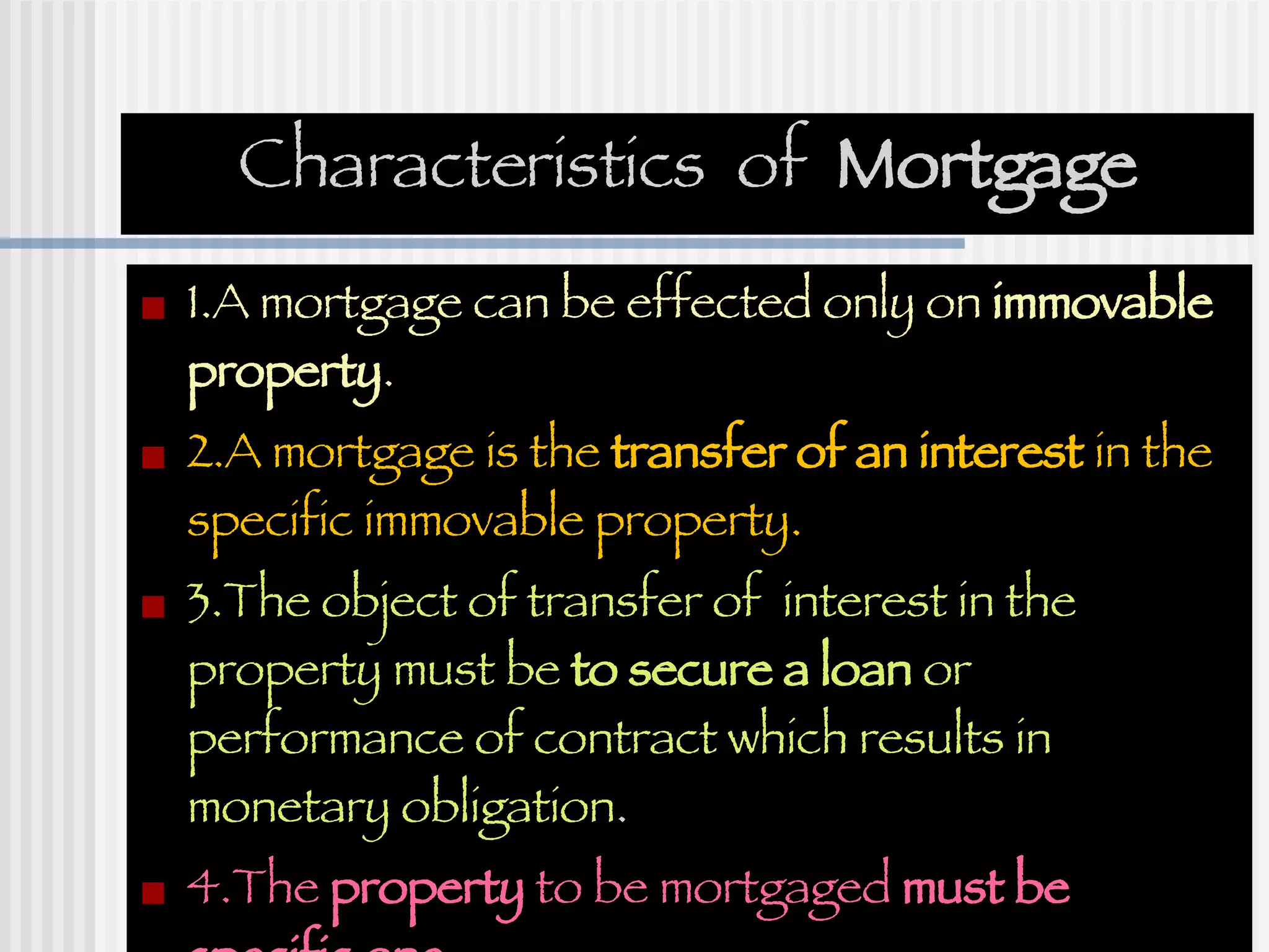 Characteristics  of  Mortgage 1.A mortgage can be effected only on  immovable property . 2.A mortgage is the  transfer of an interest  in the specific immovable property. 3.The object of transfer of  interest in the property must be  to secure a loan  or performance of contract which results in monetary obligation . 4.The  property  to be mortgaged  must be specific one . 