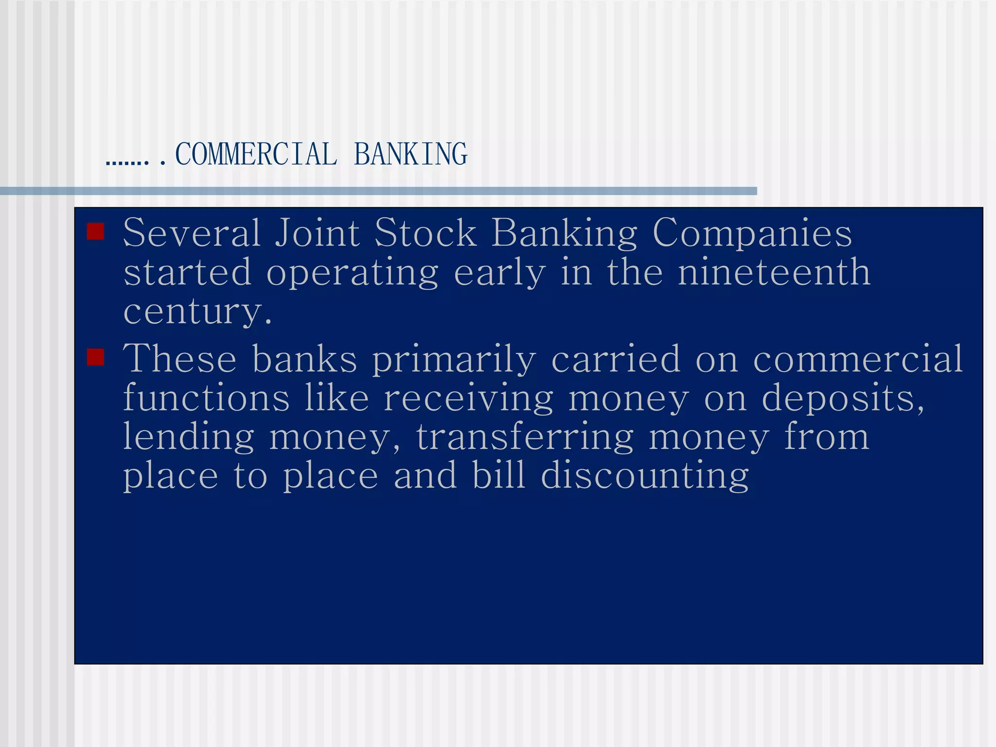 …… ..COMMERCIAL BANKING Several Joint Stock Banking Companies started operating early in the nineteenth century. These banks primarily carried on commercial functions like receiving money on deposits, lending money, transferring money from place to place and bill discounting 