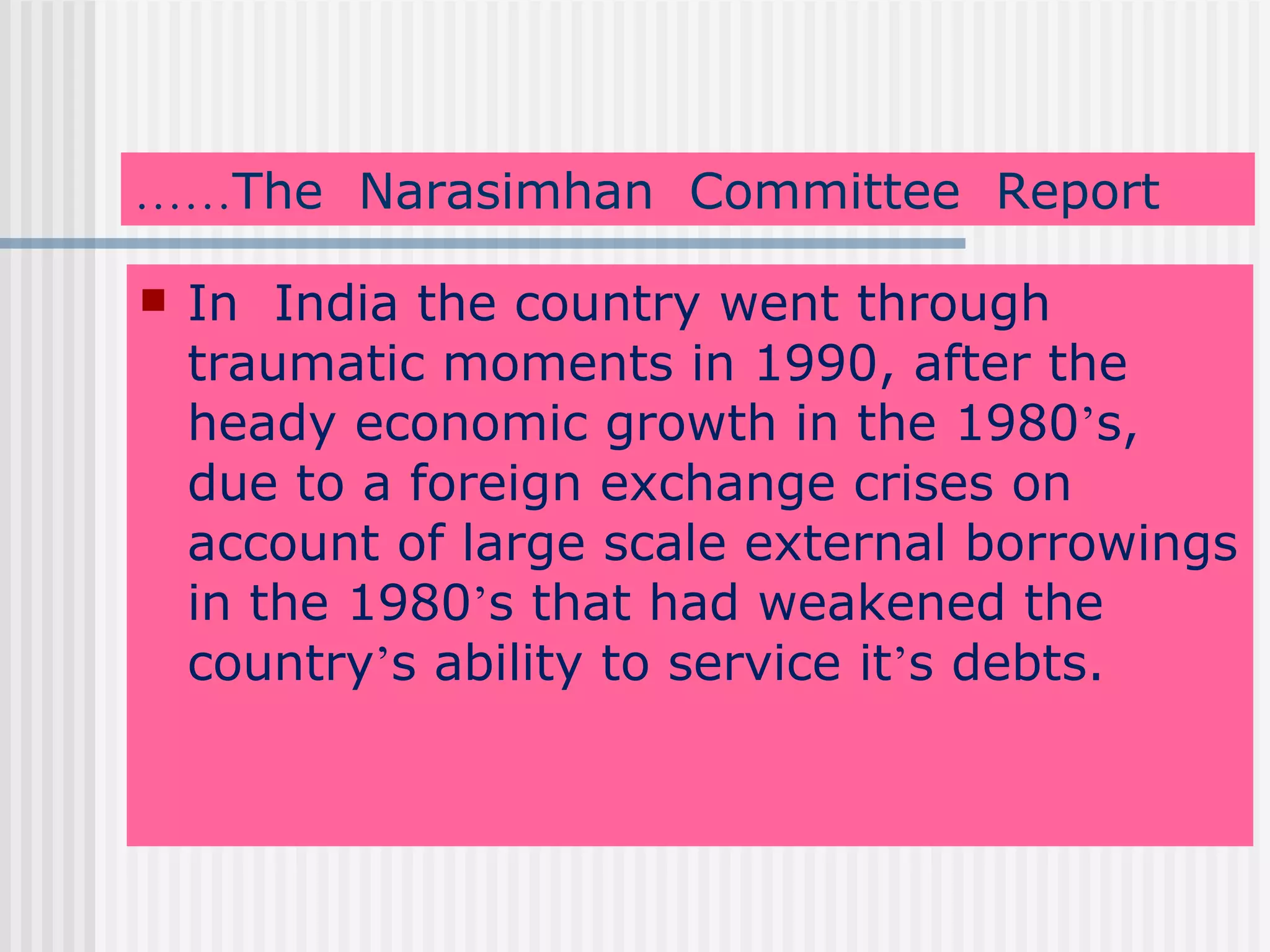 …… The  Narasimhan  Committee  Report In  India the country went through traumatic moments in 1990, after the heady economic growth in the 1980 ’ s, due to a foreign exchange crises on account of large scale external borrowings in the 1980 ’ s that had weakened the country ’ s ability to service it ’ s debts.   