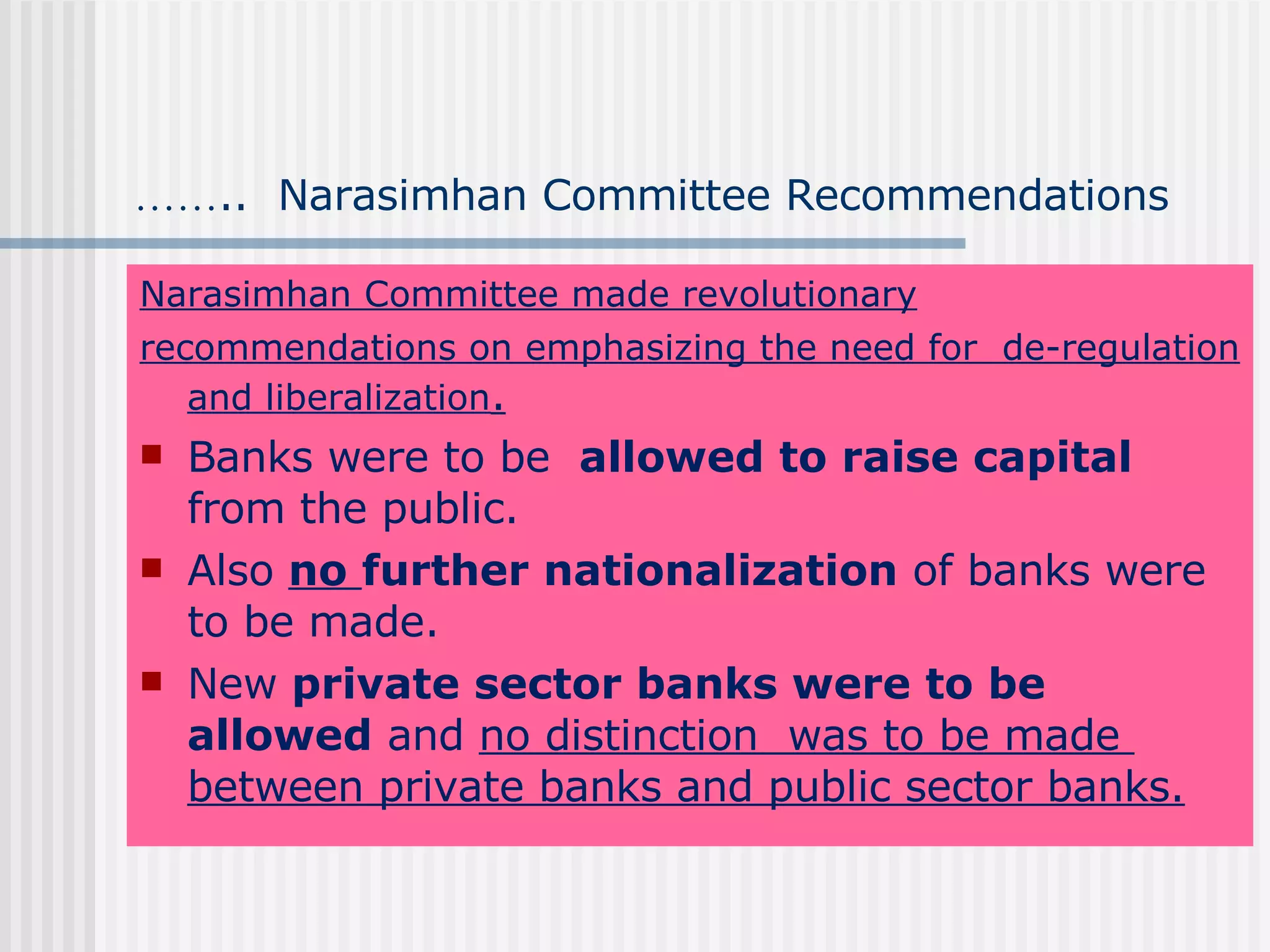 …… ..  Narasimhan Committee Recommendations Narasimhan Committee made revolutionary recommendations on emphasizing the need for  de-regulation and liberalization . Banks were to be  allowed to raise capital  from the public. Also  no  further nationalization  of banks were to be made. New  private sector banks were to be allowed  and  no distinction  was to be made  between private banks and public sector banks. 