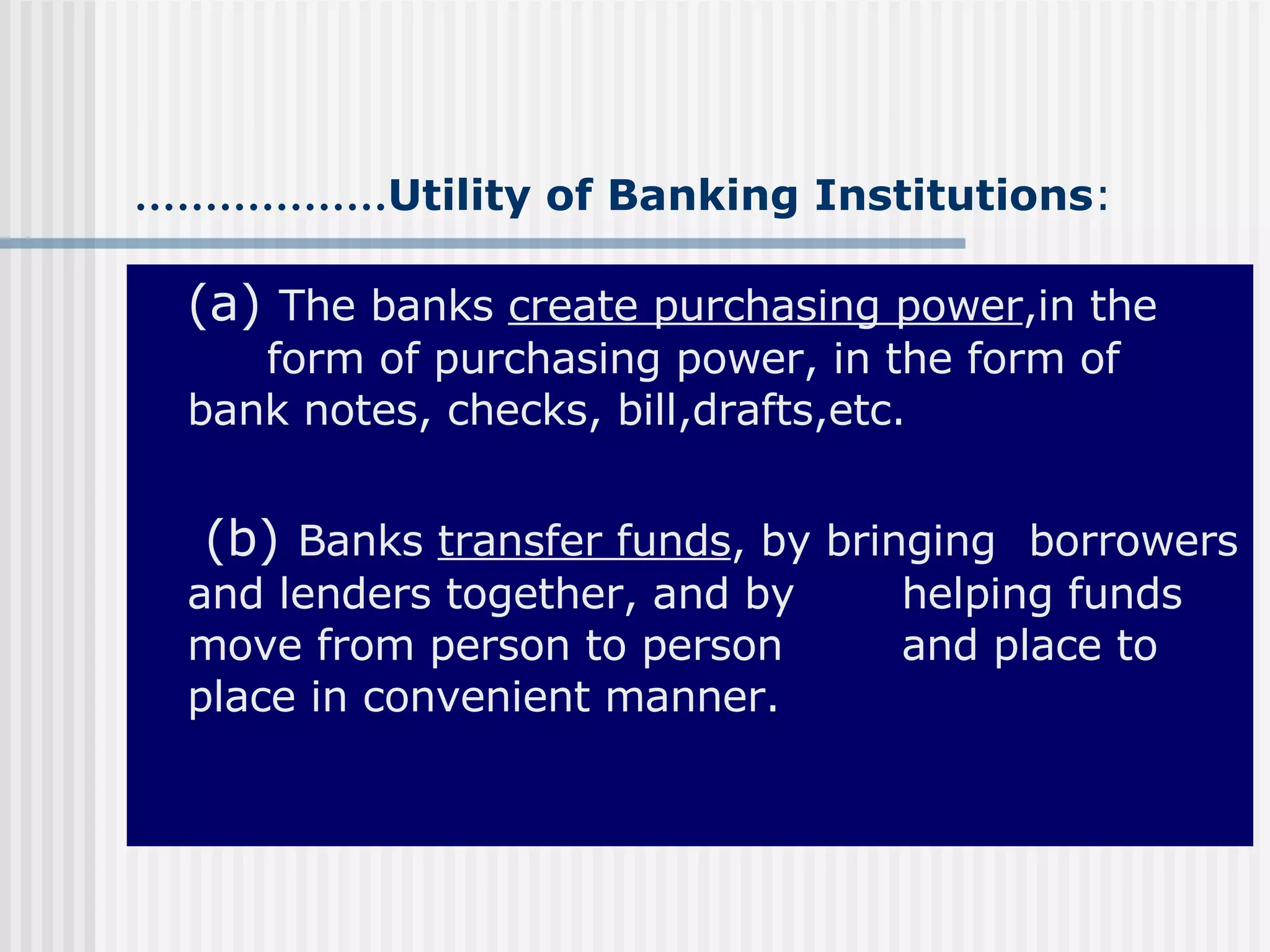 ……………… Utility of Banking Institutions : (a)  The banks  create purchasing power ,in the  form of purchasing power, in the form of  bank notes, checks, bill,drafts,etc.   (b)  Banks  transfer funds , by bringing  borrowers and lenders together, and by  helping funds move from person to person  and place to place in convenient manner. 
