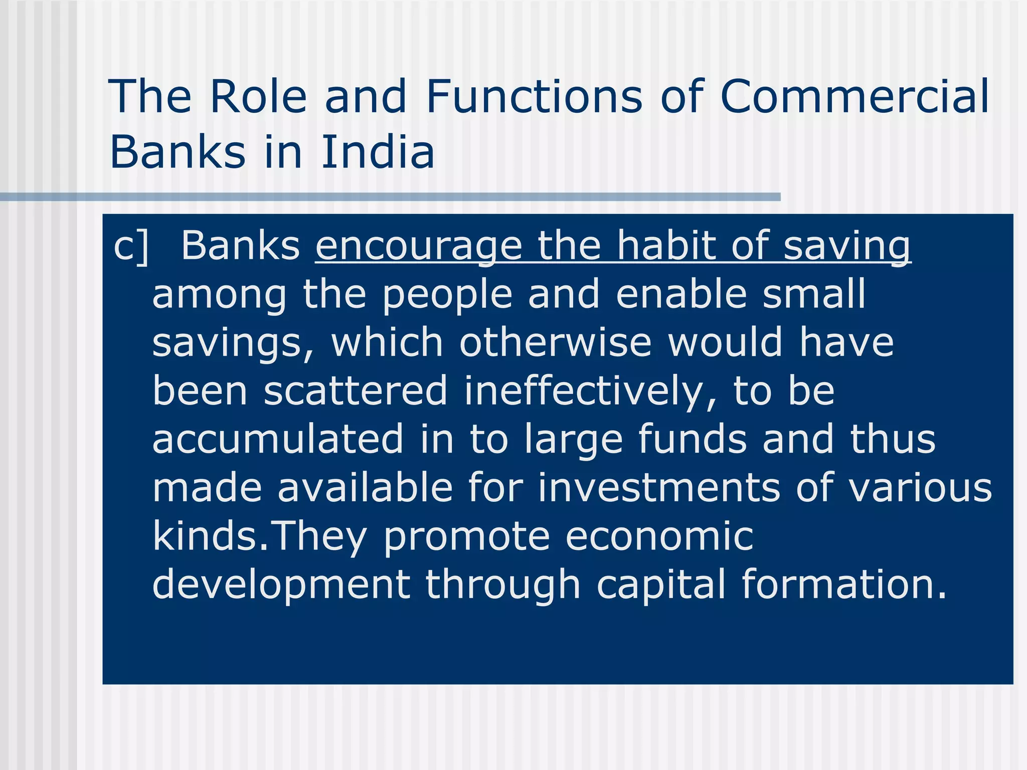 The Role and Functions of Commercial Banks in India c]   Banks  encourage the habit of saving  among the people and enable small savings, which otherwise would have been scattered ineffectively, to be accumulated in to large funds and thus made available for investments of various kinds.They promote economic development through capital formation. 