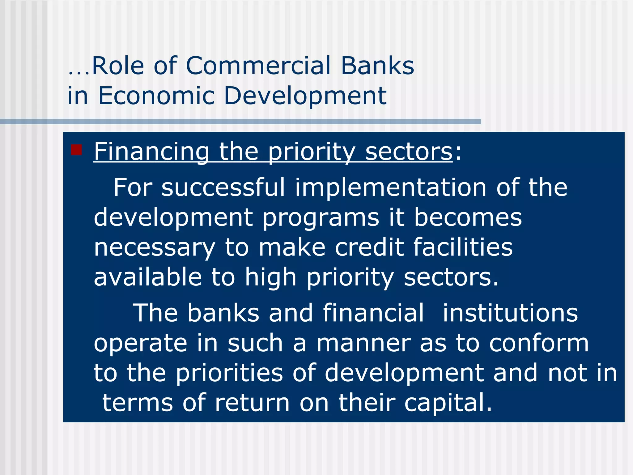 … Role of Commercial Banks  in Economic Development Financing the priority sectors : For successful implementation of the development programs it becomes necessary to make credit facilities available to high priority sectors. The banks and financial  institutions operate in such a manner as to conform to the priorities of development and not in  terms of return on their capital . 
