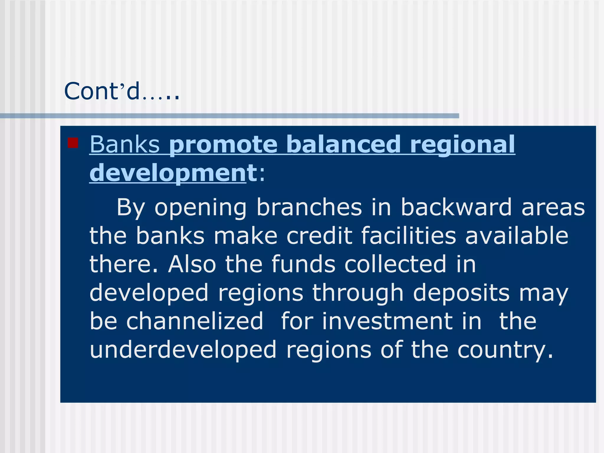 Cont ’ d … .. Banks  promote balanced regional developmen t : By opening branches in backward areas the banks make credit facilities available there. Also the funds collected in developed regions through deposits may be channelized  for investment in  the underdeveloped regions of the country. 