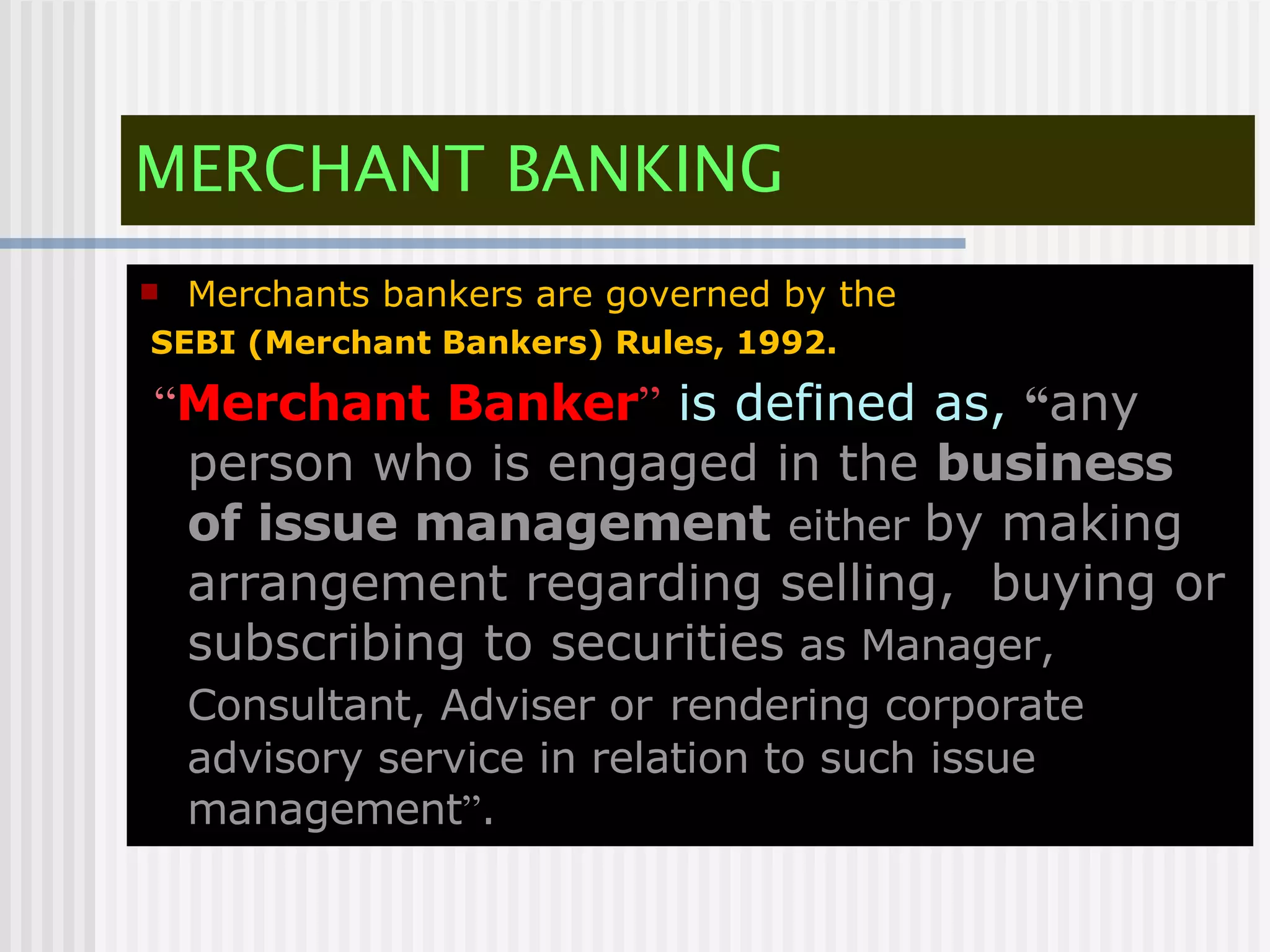 MERCHANT BANKING Merchants bankers are governed by the SEBI (Merchant Bankers) Rules, 1992. “ Merchant Banker ”  is defined as,   “ any person who is engaged in the  business of issue management   either  by making arrangement regarding selling,  buying or subscribing to securities  as Manager, Consultant, Adviser or   rendering corporate advisory service in relation to such issue management ” . 