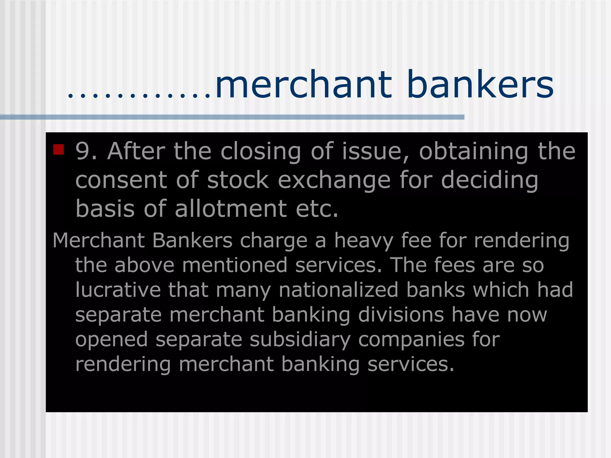 ………… merchant bankers 9. After the closing of issue, obtaining the consent of stock exchange for deciding basis of allotment etc. Merchant Bankers charge a heavy fee for rendering the above mentioned services. The fees are so lucrative that many nationalized banks which had separate merchant banking divisions have now opened separate subsidiary companies for rendering merchant banking services.  