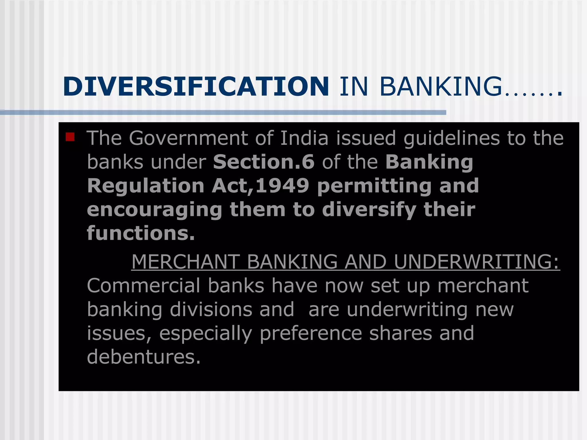 DIVERSIFICATION  IN BANKING …… . The Government of India issued guidelines to the banks under  Section.6  of the  Banking Regulation Act,1949   permitting and   encouraging them to diversify their functions. MERCHANT BANKING AND UNDERWRITING:   Commercial banks have now set up merchant banking divisions and  are underwriting new issues, especially preference shares and debentures. 