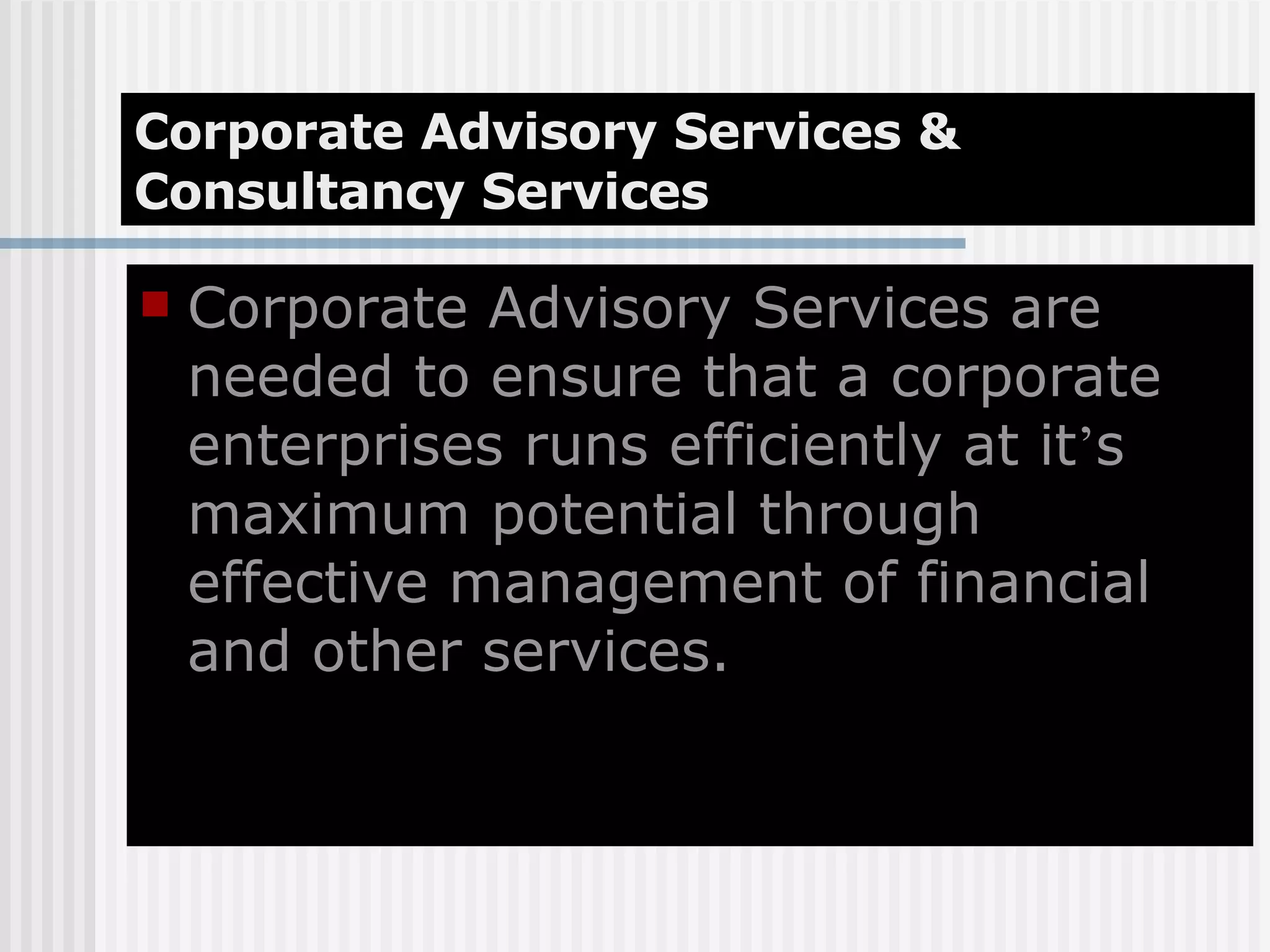 Corporate Advisory Services & Consultancy Services Corporate Advisory Services are needed to ensure that a corporate enterprises runs efficiently at it ’ s maximum potential through effective management of financial and other services. 