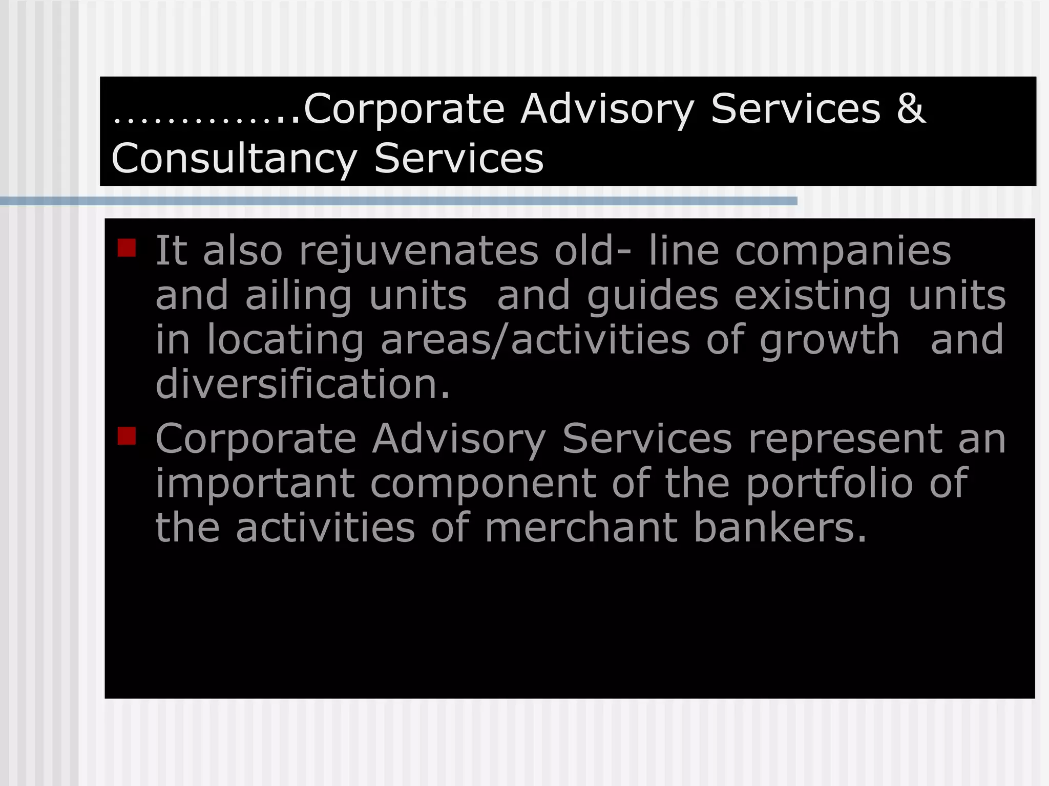 ………… ..Corporate Advisory Services & Consultancy Services It also rejuvenates old- line companies and ailing units  and guides existing units in locating areas/activities of growth  and diversification. Corporate Advisory Services represent an important component of the portfolio of the activities of merchant bankers. 