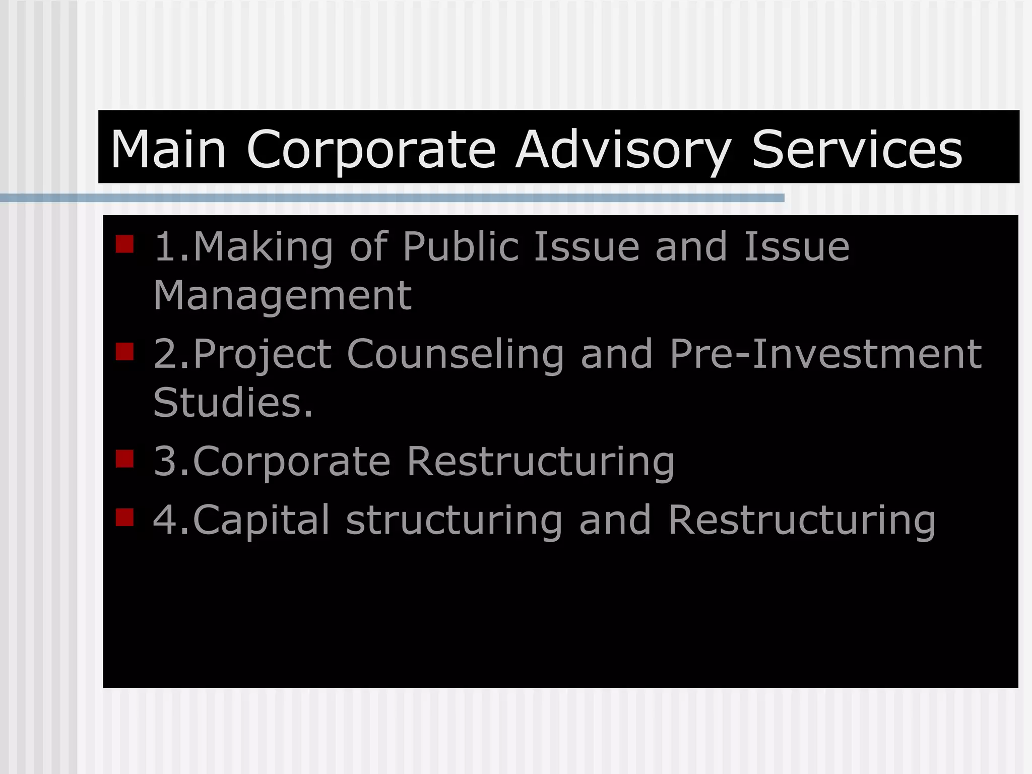 Main Corporate Advisory Services 1.Making of Public Issue and Issue Management 2.Project Counseling and Pre-Investment Studies. 3.Corporate Restructuring 4.Capital structuring and Restructuring 